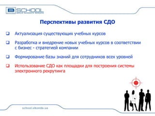 Перспективы развития СДО


Актуализация существующих учебных курсов



Разработка и внедрение новых учебных курсов в соответствии
с бизнес - стратегией компании



Формирование базы знаний для сотрудников всех уровней



Использование СДО как площадки для построения системы
электронного рекрутинга

 