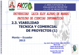 2. AREA D ESTUDIO No. 2
EVALUACION DE PROYECTOS
2.3. VTC DE PROYECTOS (1)

2.3. VIABILIDAD
TECNICA Y COMERCIAL
DE PROYECTOS (1)
Manta – Ecuador
2013
Ing. José A. Bazurto Roldán, MBA, EGP, EDCC
099 617 002
Telefax 593 05 262 4435
Teléfono 593 05 261 0792
Avenida 108 y Calle 109
Manta-Ecuador

 