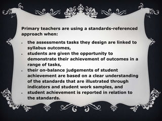 Primary teachers are using a standards-referenced
approach when:
the assessments tasks they design are linked to
syllabus outcomes,
students are given the opportunity to
demonstrate their achievement of outcomes in a
range of tasks,
their on-balance judgements of student
achievement are based on a clear understanding
of the standards that are illustrated through
indicators and student work samples, and
student achievement is reported in relation to
the standards.

 