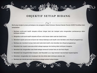 O B J E K T I F S E T I A P B I DA N G

Murid yang mengikuti proses pembelajaran dan pengajaran melalui Kurikulum Standard Sekolah Rendah (KSSR) Pendidikan Islam
berkebolehan:
i. Membaca surah-surah terpilih daripada al-Quran dengan betul dan bertajwid serta mengamalkan pembacaannya dalam
kehidupan seharian;
ii. Menghafaz surah-surah terpilih daripada al-Quran untuk bacaan dalam solat dan ibadat harian;
iii. Memahami sejarah penurunan al-Quran dan maksud beberapa surah terpilih untuk diamalkan serta dihayati pengajarannya;
iv. Membaca dan memahami konsep hadis serta hadis-hadis terpilih untuk diamalkan dan dihayati pengajarannya;
v. Memahami dan meyakini asas-asas akidah sebagai pegangan dan benteng dalam kehidupan beragama;
vi. Memahami dan mengamalkan asas ibadat sebagai memenuhi tuntutan fardu ain dan fardu kifayah;
vii. Memahami dan mengambil iktibar daripada sirah Rasulullah s.a.w. bagi menanam rasa kecintaan kepada baginda;
viii. Memahami, mengamalkan dan menghayati nilai-nilai akhlak dalam kehidupan seharian; dan
ix. Membaca dan menulis jawi serta mencintainya sebagai warisan budaya bangsa.

 