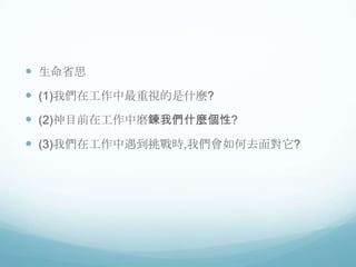  生命省思

 (1)我們在工作中最重視的是什麼?
 (2)神目前在工作中磨鍊我們什麼個性?
 (3)我們在工作中遇到挑戰時,我們會如何去面對它?

 