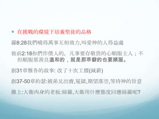  在挑戰的環境下培養聖徒的品格
羅8:28我們曉得萬事互相效力,叫愛神的人得益處
彼前2:18你們作僕人的，凡事要存敬畏的心順服主人；不
但順服那善良溫和的，就是那乖僻的也要順服。

創31章雅各的故事: 改了十次工價(減薪)
創37-50章約瑟:被弟兄出賣,冤獄,期望落空,等待神的旨意
撒上:大衛肉身的老板:掃羅,大衛用什麼態度回應掃羅呢?

 