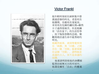 Victor Frankl
他年輕時曾經在納粹集中營
渡過悲慘的時光，老爸死在
他懷裡，母親死在毒氣室，
哥哥死在危險的礦坑裡--雖然
日子過得很痛苦，但是他擁
有「活在當下」的生活哲學
，放下悔恨怨歎的念頭，樂
觀勇敢活過生命中最黑暗的
時光。
他雖然疲累，卻清楚覺察到
在「刺激」與「回應」之間
存在一個「空隙」他要掌握
住這個「空隙」，證明他是
命運的主人，而不是命運的
奴隸。
他要證明即使他的身體被
監禁在暗無天日的牢房中，
他還是擁有「自由」的靈魂
。

 
