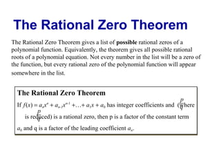 The Rational Zero Theorem
The Rational Zero Theorem gives a list of possible rational zeros of a
polynomial function. Equivalently, the theorem gives all possible rational
roots of a polynomial equation. Not every number in the list will be a zero of
the function, but every rational zero of the polynomial function will appear
somewhere in the list.

The Rational Zero Theorem

p
If f (x) = anx + an-1x +…+ a1x + a0 has integer coefficients and (where
q
n
n-1
1
0
p
is reduced) is a rational zero, then p is a factor of the constant term
q
n
n

n-1
n-1

a0 and q is a factor of the leading coefficient an.
0
n

 