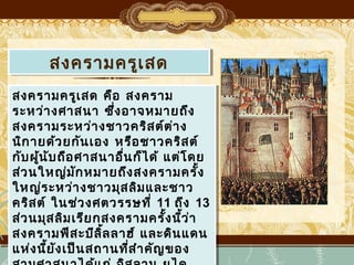 สงครามครูเเสด
สงครามครู สด
สงครามครูเเสด คือ สงคราม
สงครามครู สด คือ สงคราม
ระหว่า งศาสนา ซึ่ง อาจหมายถึง
ระหว่า งศาสนา ซึ่ง อาจหมายถึง
สงครามระหว่า งชาวคริส ต์ต ่า ง
สงครามระหว่า งชาวคริส ต์ต ่า ง
นิก ายด้ว ยกัน เอง หรือ ชาวคริส ต์
นิก ายด้ว ยกัน เอง หรือ ชาวคริส ต์
กับ ผู้น ับ ถือ ศาสนาอื่น ก็ไ ด้ แต่โ ดย
กับ ผู้น ับ ถือ ศาสนาอื่น ก็ไ ด้ แต่โ ดย
ส่ว นใหญ่ม ก หมายถึง สงครามครั้ง
ส่ว นใหญ่มั ัก หมายถึง สงครามครั้ง
ใหญ่ร ะหว่า งชาวมุส ลิม และชาว
ใหญ่ร ะหว่า งชาวมุส ลิม และชาว
คริส ต์ ในช่ว งศตวรรษที่ ่ 11 ถึง 13
คริส ต์ ในช่ว งศตวรรษที 11 ถึง 13
ส่ว นมุส ลิม เรีย กสงครามครั้ง นีว ่า
้
ส่ว นมุส ลิม เรีย กสงครามครั้ง นี้ว ่า
สงครามฟีส ะบีล ล ลาฮ์ และดิน แดน
สงครามฟีส ะบีลิ้ ล ลาฮ์ และดิน แดน
ิ้
แห่ง นี้ย ัง เป็น สถานที่ส ำา คัญ ของ
แห่ง นี้ย ัง เป็น สถานที่ส ำา คัญ ของ

 