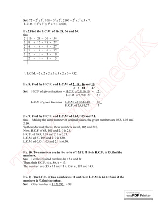 Ex.7.Find the L.C.M. of 16, 24, 36 and 54.
Sol.
2 16 - 24 - 36 - 54
2 8 - 12 - 18 - 27
2 4 - 6 - 9 - 27
3 2 - 3 - 9 - 27
3 2 - 1 - 3 - 9
2 - 1 - 1 - 3

 L.C.M. = 2 x 2 x 2 x 3 x 3 x 2 x 3 = 432.

eG
K

Sol. 72 = 23 x 32, 108 = 33 x 22, 2100 = 22 x 52 x 3 x 7.
L.C.M. = 23 x 33 x 52 x 7 = 37800.

in

Ex. 8. Find the H.C.F. and L.C.M. of 2 , 8 , 16 and 10.
3 9 81
27
Sol. H.C.F. of given fractions = H.C.F. of 2,8,16,10 = 2_
L.C.M. of 3,9,81,27
81

nl

L.C.M of given fractions = L.C.M. of 2,8,16,10 = 80_
H.C.F. of 3,9,81,27
3

eO

Ex. 9. Find the H.C.F. and L.C.M. of 0.63, 1.05 and 2.1.
Sol. Making the same number of decimal places, the given numbers are 0.63, 1.05 and
2.10.
Without decimal places, these numbers are 63, 105 and 210.
Now, H.C.F. of 63, 105 and 210 is 21.
H.C.F. of 0.63, 1.05 and 2.1 is 0.21.
L.C.M. of 63, 105 and 210 is 630.
L.C.M. of 0.63, 1.05 and 2.1 is 6.30.

Th

Ex. 10. Two numbers are in the ratio of 15:11. If their H.C.F. is 13, find the
numbers.
Sol. Let the required numbers be 15.x and llx.
Then, their H.C.F. is x. So, x = 13.
The numbers are (15 x 13 and 11 x 13) i.e., 195 and 143.
Ex. 11. TheH.C.F. of two numbers is 11 and their L.C.M. is 693. If one of the
numbers is 77,find the other.
Sol. Other number = 11 X 693 = 99

 