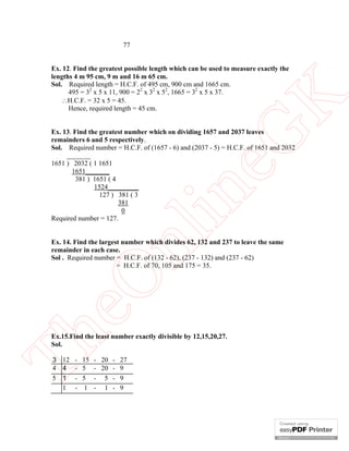 77

eG
K

Ex. 12. Find the greatest possible length which can be used to measure exactly the
lengths 4 m 95 cm, 9 m and 16 m 65 cm.
Sol. Required length = H.C.F. of 495 cm, 900 cm and 1665 cm.
495 = 32 x 5 x 11, 900 = 22 x 32 x 52, 1665 = 32 x 5 x 37.
H.C.F. = 32 x 5 = 45.
Hence, required length = 45 cm.

nl

in

Ex. 13. Find the greatest number which on dividing 1657 and 2037 leaves
remainders 6 and 5 respectively.
Sol. Required number = H.C.F. of (1657 - 6) and (2037 - 5) = H.C.F. of 1651 and 2032
_______
1651 ) 2032 ( 1 1651
1651_______
381 ) 1651 ( 4
1524_________
127 ) 381 ( 3
381
0
Required number = 127.

Th

eO

Ex. 14. Find the largest number which divides 62, 132 and 237 to leave the same
remainder in each case.
Sol . Required number = H.C.F. of (132 - 62), (237 - 132) and (237 - 62)
= H.C.F. of 70, 105 and 175 = 35.

Ex.15.Find the least number exactly divisible by 12,15,20,27.
Sol.
3 12 - 15
4 4 - 5
5 1 - 5
1 - 1

- 20 - 27
- 20 - 9
- 5 - 9
- 1 - 9

 