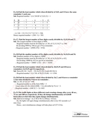 Ex.16.Find the least number which when divided by 6,7,8,9, and 12 leave the same
remainder 1 each case
Sol. Required number = (L.C.M OF 6,7,8,9,12) + 1
6
2

- 7
- 7

- 8
- 8

- 9 - 12
- 3 - 4

5

1
1

- 7

-

4

- 3 - 2

-

-

2

- 3 - 1

7

L.C.M = 3 X 2 X 2 X 7 X 2 X 3 = 504.
Hence required number = (504 +1) = 505.

eG
K

3
4

in

Ex.17. Find the largest number of four digits exactly divisible by 12,15,18 and 27.
Sol. The Largest number of four digits is 9999.
Required number must be divisible by L.C.M. of 12,15,18,27 i.e. 540.
On dividing 9999 by 540,we get 279 as remainder .
Required number = (9999-279) = 9720.

nl

Ex.18.Find the smallest number of five digits exactly divisible by 16,24,36 and 54.
Sol. Smallest number of five digits is 10000.
Required number must be divisible by L.C.M. of 16,24,36,54 i.e 432,
On dividing 10000 by 432,we get 64 as remainder.
Required number = 10000 +( 432 – 64 ) = 10368.

eO

Ex.19.Find the least number which when divided by 20,25,35 and 40 leaves
remainders 14,19,29 and 34 respectively.
Sol. Here,(20-14) = 6,(25 – 19)=6,(35-29)=6 and (40-34)=6.
Required number = (L.C.M. of 20,25,35,40) – 6 =1394.

Th

Ex.20.Find the least number which when divided by 5,6,7, and 8 leaves a remainder
3, but when divided by 9 leaves no remainder .
Sol. L.C.M. of 5,6,7,8 = 840.
 Required number is of the form 840k + 3
Least value of k for which (840k + 3) is divisible by 9 is k = 2.
Required number = (840 X 2 + 3)=1683
Ex.21.The traffic lights at three different road crossings change after every 48 sec.,
72 sec and 108 sec.respectively .If they all change simultaneously at 8:20:00
hours,then at what time they again change simultaneously .
Sol. Interval of change = (L.C.M of 48,72,108)sec.=432sec.
So, the lights will agin change simultaneously after every 432 seconds i.e,7
min.12sec
Hence , next simultaneous change will take place at 8:27:12 hrs.

 