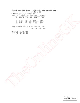 43 = 43 X 4 = 172 ; 59 = 59 X 3 = 177 ;
45 45 X 4 180 60 60 X 3
180

eG
K

Ex.22.Arrange the fractions 17 , 31, 43, 59 in the ascending order.
18 36 45 60
Sol.L.C.M. of 18,36,45 and 60 = 180.
Now, 17 = 17 X 10 = 170 ; 31 = 31 X 5 = 155 ;
18 18 X 10 180 36
36 X 5
180

Since, 155<170<172<177, so, 155 < 170 < 172 < 177
180 180 180 180

Th

eO

nl

in

Hence, 31 < 17 < 43 < 59
36 18 45 60

 