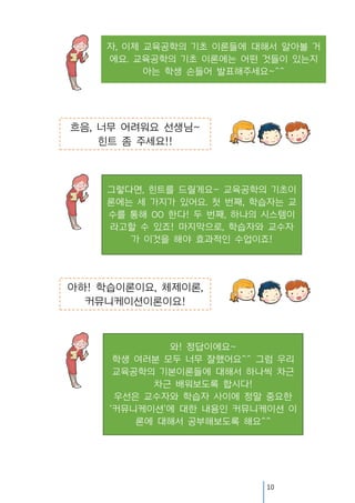 자, 이제 교육공학의 기초 이론들에 대해서 알아볼 거
에요. 교육공학의 기초 이론에는 어떤 것들이 있는지
아는 학생 손들어 발표해주세요~^^

흐음, 너무 어려워요 선생님~
힌트 좀 주세요!!

그렇다면, 힌트를 드릴게요~ 교육공학의 기초이
론에는 세 가지가 있어요. 첫 번째, 학습자는 교
수를 통해 OO 한다! 두 번째, 하나의 시스템이
라고할 수 있죠! 마지막으로, 학습자와 교수자
가 이것을 해야 효과적인 수업이죠!

아하! 학습이론이요, 체제이론,
커뮤니케이션이론이요!

와! 정답이에요~
학생 여러분 모두 너무 잘했어요^^ 그럼 우리
교육공학의 기본이론들에 대해서 하나씩 차근
차근 배워보도록 합시다!
우선은 교수자와 학습자 사이에 정말 중요한
‘커뮤니케이션＇에 대한 내용인 커뮤니케이션 이
론에 대해서 공부해보도록 해요^^

10

 