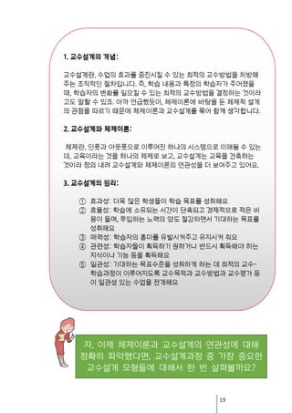 자, 이제 체제이론과 교수설계의 연관성에 대해
정확히 파악했다면, 교수설계과정 중 가장 중요한
교수설계 모형들에 대해서 한 번 살펴볼까요?

19

 