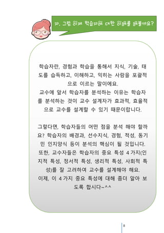 학습자란, 경험과 학습을 통해서 지식, 기술, 태
도를 습득하고, 이해하고, 익히는 사람을 포괄적
으로 이르는 말이에요.
교수에 앞서 학습자를 분석하는 이유는 학습자
를 분석하는 것이 교수 설계자가 효과적, 효율적
으로 교수를 설계할 수 있기 때문이랍니다.
그렇다면, 학습자들의 어떤 점을 분석 해야 할까
요? 학습자의 배경과, 선수지식, 경험, 적성, 동기
민 인지양식 등이 분석의 핵심이 될 것입니다.
또한, 교수자들은 학습자의 중요 특성 4 가지(인
지적 특성, 정서적 특성, 생리적 특성, 사회적 특
성)를 잘 고려하여 교수를 설계해야 해요.
이제, 이 4 가지 중요 특성에 대해 좀더 알아 보
도록 합시다~^^

8

 