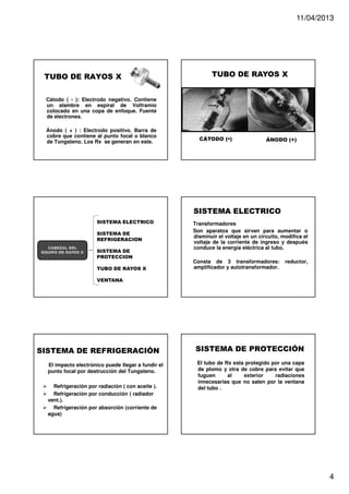 11/04/2013

TUBO DE RAYOS X

TUBO DE RAYOS X

Cátodo ( - ): Electrodo negativo. Contiene
un alambre en espiral de Volframio
colocado en una copa de enfoque. Fuente
de electrones.
Ánodo ( + ) : Electrodo positivo. Barra de
cobre que contiene al punto focal o blanco
de Tungsteno. Los Rx se generan en este.

CÁTODO (-)

ÁNODO (+)

SISTEMA ELECTRICO
SISTEMA ELECTRICO
SISTEMA DE
REFRIGERACION
CABEZAL DEL
EQUIPO DE RAYOS X

SISTEMA DE
PROTECCION
TUBO DE RAYOS X

Transformadores
Son aparatos que sirven para aumentar o
disminuir el voltaje en un circuito, modifica el
voltaje de la corriente de ingreso y después
conduce la energía eléctrica al tubo.
Consta de 3 transformadores:
amplificador y autotransformador.

reductor,

VENTANA

SISTEMA DE REFRIGERACIÓN
El impacto electrónico puede llegar a fundir el
punto focal por destrucción del Tungsteno.
Refrigeración por radiación ( con aceite ).
Refrigeración por conducción ( radiador
vent.).
Refrigeración por absorción (corriente de
agua)

SISTEMA DE PROTECCIÓN
El tubo de Rx esta protegido por una capa
de plomo y otra de cobre para evitar que
fuguen
al
exterior
radiaciones
innecesarias que no salen por la ventana
del tubo .

4

 
