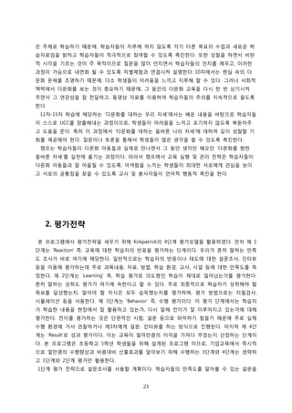 은 주제로 학습하기 때문에, 학습자들이 지루해 하지 않도록 각기 다른 목표의 수업과 새로운 학
습자료임을 밝히고 학습자들이 적극적으로 참여할 수 있도록 촉진한다. 또한 성찰을 하면서 비판
적 시각을 기르는 것이 주 목적이므로 질문을 많이 던지면서 학습자들의 인지를 깨우고, 이러한
과정이 가슴으로 내면화 될 수 있도록 차별체험과 연결시켜 설명한다. 10차에서는 현실 속의 다
문화 문제를 조명하기 때문에, 다소 학생들이 어려움을 느끼고 지루해 할 수 있다. 그러나 사회적
맥락에서 다문화를 보는 것이 중요하기 때문에, 그 동안의 다문화 교육을 다시 한 번 상기시켜
주면서 그 연관성을 잘 전달하고, 동영상 자료를 이용하여 학습자들의 주의를 지속적으로 끌도록
한다.
11차-15차 학습에 해당하는 ‘다문화를 대하는 우리 자세’에서는 배운 내용을 바탕으로 학습자들
이 스스로 UCC를 창출해내는 과정이므로, 학생들이 어려움을 느끼고 포기하지 않도록 북돋아주
고 도움을 준다. 특히 이 과정에서 ‘다문화를 대하는 올바른 나의 자세’에 대하여 깊이 성찰할 기
회를 제공해야 한다. 질문이나 토론을 통해서 학생들이 많은 생각을 할 수 있도록 촉진한다.
캠프는 학습자들이 다문화 아동들과 실제로 만나면서 그 동안 생각만 해오던 ‘다문화를 향한
올바른 자세’를 실천에 옮기는 과정이다. 따라서 캠프에서 교육 실행 및 관리 전략은 학습자들이
다문화 아동들과 잘 어울릴 수 있도록, 어색함을 느끼는 학생들이 최대한 서로에게 관심을 보이
고 서로의 공통점을 찾을 수 있도록 교사 및 봉사자들이 언어적 행동적 촉진을 한다.

2. 평가전략
본 프로그램에서 평가전략을 세우기 위해 Kirkpatrick의 4단계 평가모델을 활용하였다. 먼저 제 1
단계는 'Reaction' 즉, 교육에 대한 학습자의 반응을 평가하는 단계이다. 우리가 흔히 말하는 만족
도 조사가 바로 여기에 해당한다. 일반적으로는 학습자의 반응이나 태도에 대한 설문조사, 인터뷰
등을 이용해 평가하는데 주로 과목내용, 자료, 방법, 학습 환경, 교사, 시설 등에 대한 만족도를 측
정한다. 제 2단계는 'Learning' 즉, 학습 평가로 의도했던 학습이 제대로 일어났는가를 평가한다.
흔히 말하는 성취도 평가가 여기에 속한다고 할 수 있다. 주로 최종적으로 학습자가 성취해야 할
목표를 달성했는지, 알아야 할 지식은 모두 습득했는지를 평가하며, 평가 방법으로는 지필검사,
시뮬레이션 등을 사용한다. 제 3단계는 'Behavior' 즉, 수행 평가이다. 이 평가 단계에서는 학습자
가 학습한 내용을 현장에서 잘 활용하고 있는가, 다시 말해 전이가 잘 이루어지고 있는가에 대해
평가한다. 전이를 평가하는 것은 단편적인 시험, 설문 등으로 파악하기 힘들기 때문에 주로 실제
수행 환경에 가서 관찰하거나 제3자에게 설문, 인터뷰를 하는 방식으로 진행된다. 마지막 제 4단
계는 ‘Result'로 성과 평가이다. 이는 교육이 얼마만큼의 이익을 가져다 주었는지 산정하는 단계이
다. 본 프로그램은 초등학교 5학년 학생들을 위해 설계된 프로그램 이므로, 기업교육에서 즉시적
으로 얼만큼의 수행향상과 비용대비 산출효과를 알아보기 위해 수행하는 3단계와 4단계는 생략하
고 1단계와 2단계 평가만 활용한다.
1단계 평가 전략으로 설문조사를 사용할 계획이다. 학습자들의 만족도를 알아볼 수 있는 설문을
23

 