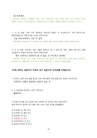 잘 모르겠다.
→생각보다 답변하기 애매했던 질문. ‘그저 그렇다’라고 답한 것부터 별로 자기 의견을 드러낸
답변이 아닌데, 거기에 대해 왜 그 대답을 했느냐고 물었기 때문에 대답하기 곤란했던 것 같다.

3. 13 번 문항 ‘다른 나라 문화보다 우리나라 문화가 더 우수하다.’에 ‘그런 편이다.’라고
답해주셨습니다. 이렇게 답한 이유는 무엇인가요?

그냥 우리나라라서 그런 것 같다
→다문화라는 개념을 떠나 이 질문은 자기 문화에 대한 자부심 때문에 그렇게 대답한 듯하다.

4. 16 번 문항 ‘피부색이 다른 사람은 한국인이 될 수 없다.’에 ‘전혀 그렇지 않다’라고 답해
주셨습니다. 이렇게 생각하는 이유는 무엇인가요?

뭐가 다르다고 한국인이 될 수 없는 건 아니라고 생각함.
→개방적인 생각을 가지고 있음. 실제로 본 적은 없어도 TV, 영화 등이나 들은 얘기로 외국인이
한국인이 된 사례를 접한 적이 있어서 이런 생각을 할 수 있었다고 생각함(추측).

*이제 부터는 설문조사 이외의 추가 질문으로 인터뷰를 하겠습니다.

1. ‘외국인 노동자’라는 말을 들으면 어떤 나라사람이 어떤 일을 하는 모습이 떠오르나요?

아프리카 사람이 공장에서 일하고 있는 것

2. 그 외국인을 생각하면 느낌이 어떤가요?

불쌍하다

3. 외국인 친구를 갖고 싶으면 어떤 나라에서 온 친구와 사귀고 싶은가요??
쉽게 떠오르지 않으면 보기 중에 가장 사귀고 싶은 친구를 골라볼래요?
① 미국에서 온 백인 친구
② 미국에서 온 흑인 친구
③ 중국에서 온 친구
④ 유럽에서 온 친구
⑤ 아프리카에서 온 친구
⑥ 동남아시아에서 온 친구
34

 