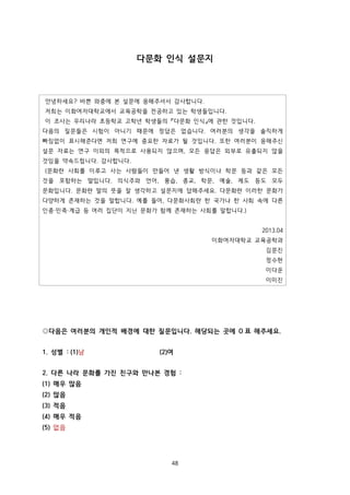 다문화 인식 설문지

안녕하세요? 바쁜 와중에 본 설문에 응해주셔서 감사합니다.
저희는 이화여자대학교에서 교육공학을 전공하고 있는 학생들입니다.
이 조사는 우리나라 초등학교 고학년 학생들의 『다문화 인식』에 관한 것입니다.
다음의 질문들은 시험이 아니기 때문에 정답은 없습니다. 여러분의 생각을 솔직하게
빠짐없이 표시해준다면 저희 연구에 중요한 자료가 될 것입니다. 또한 여러분이 응해주신
설문 자료는 연구 이외의 목적으로 사용되지 않으며, 모든 응답은 외부로 유출되지 않을
것임을 약속드립니다. 감사합니다.
(문화란 사회를 이루고 사는 사람들이 만들어 낸 생활 방식이나 학문 등과 같은 모든
것을 포함하는 말입니다. 의식주와 언어, 풍습, 종교, 학문, 예술, 제도 등도 모두
문화입니다. 문화란 말의 뜻을 잘 생각하고 설문지에 답해주세요. 다문화란 이러한 문화가
다양하게 존재하는 것을 말합니다. 예를 들어, 다문화사회란 한 국가나 한 사회 속에 다른
인종·민족·계급 등 여러 집단이 지닌 문화가 함께 존재하는 사회를 말합니다.)
2013.04
이화여자대학교 교육공학과
김문진
정수현
이다운
이미진

◎다음은 여러분의 개인적 배경에 대한 질문입니다. 해당되는 곳에 O 표 해주세요.
1. 성별 : (1)남

(2)여

2. 다른 나라 문화를 가진 친구와 만나본 경험 :
(1) 매우 많음
(2) 많음
(3) 적음
(4) 매우 적음
(5) 없음

48

 