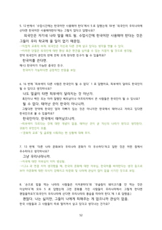 5. 12 번에서 ‘수업시간에는 한국어만 사용해야 한다’에서 5 로 답했는데 18 번 ‘외국인이 우리나라에
산다면 한국어만 사용해야한다’에는 그렇지 않다고 답했나요?

외국인은 자기네 나라 말을 해도 됨. 수업시간에 한국어만 사용해야 한다는 것은
그들이 우리 학교에 올 일이 없기 때문임.
→직접적 교류의 부재. 외국인은 자신과 다른 곳에 살고 있다는 생각을 엿볼 수 있다.
→이러한 단절은 외국인에 대한 환상 혹은 편견을 심어줄 수 있는 지점이 될 것으로 생각됨.
만약 외국인이 본인의 반에 전학 오게 된다면 친구가 될 수 있을까요?

한국어를 쓴다면.
예시) 한국어가 가능한 중국인 친구.
한국어가 가능하다면 긍정적인 반응을 보임

6. 16 번에 ‘피부색이 다른 사람은 한국인이 될 수 없다’ 1 로 답했어요, 피부색이 달라도 한국인이
될 수 있다고 생각하나요?

나도 얼굴이 타면 피부색이 달라지는 것 아닌가.
흑인이나 백인 또는 아까 말했던 베트남이나 아프리카에서 온 사람들은 한국인이 될 수 있나요?

될 수 없다. 태어난 곳이 한국이 아니니까.
그렇다면 만약에 한국인 엄마 아빠가 있는 것은 아니지만 한국에서 태어나고 자라고 있다면
한국인으로 볼 수 있을까요?

한국인이다. 한국에서 태어났으니까.
→피부색이 다르다는 것에 대한 개념이 없음. 태어난 곳이 곧 자신의 나라가 된다고 생각한다.
귀화가 무엇인지 모름.
→‘문화적 교류’ 및 글로벌 사회라는 현 상황에 대해 무지.

7. 13 번에 ‘다른 나라 문화보다 우리나라 문화가 더 우수하다’라고 답한 것은 어떤 점에서
우수하다고 생각하나요?

그냥 우리나라니까.
→자국에 대한 자부심이 이미 생성됨.
→1,2,6 과 연결 지어 생각했을 때, 한국의 문화에 대한 자부심, 한국어를 써야한다는 생각 등으로
보아 자문화에 대한 의식이 강해지고 타문화 및 나라에 관심이 많이 없을 시기인 것으로 보임.

8. ‘손으로 밥을 먹는 나라의 사람들은 지저분하다’와 ‘무슬림이 돼지고기를 안 먹는 것은
이상하다’에 모두 5 로 답했는데 그런 문화를 가진 사람들이 우리나라에서 그렇게 한다면
괜찮을까요?(‘외국인이 우리나라에 산다면 우리나라의 풍습을 따라야 한다.’에 1 로 답했음.)

괜찮다. 나는 싫지만, 그들이 나에게 피해주는 게 없으니까 관심이 없음.
한국 사람들과 그 사람들이 따로 떨어져서 살고 있다고 생각나는 건가요?

52

 