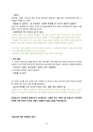 그렇다.
그렇다면, 그들이 우리나라 문화 속으로 들어오면 어떨까요? 예를 들어 친구(대상자)의 반에 그
사람들이 전학을 온 거에요.

괜찮을 것 같은데... 잘 모르겠다. 나한테 피해를 안 주니까 괜찮지 않을까?
그럼 다시 생각해보지요. 프랑스 친구가 친구(대상자)에게 와서 프랑스식으로(안아주고 볼에 키스를
하면서 인사) 인사한다면 어떻게 할 건가요?

나한테만은 하지 말라고 할 것 같다.
→한국에 외국인 및 이주배경 주민들이 사는 것을 인지하지 못함. 한국에 살고 있다 하더라도
한국인은 그들과 분리되어 살아가고 있다고 생각함. => 다문화사회를 자신의 문제로 여기지 못함.
→피해를 안 줄 것이라 여긴 것은 현재 자신과 다문화 사회와의 교류 부재로 인해 추상적으로
판단한 것으로 보임. 실제적인 상상을 해봤을 때는 거부감이 있었음을 확인할 수 있었다.
* 8 번에서 ‘다른 나라에서 온 친구와 사귀고 싶다’에 1 로 답했는데 7 번에서 ‘나와 다른 문화를
가진 친구를 생일에 초대하고 싶다’는 4 로 답함.
→일관적이지 못한 답변: 문화에 대한 확실한 인식이 부족한 것으로 판단.

* 추가 질문
9. ‘외국인 노동자’라는 말을 들으면 어떤 나라사람이 어떤 일을 하는 모습이 떠오르나요? (외국인
노동자가 너무 어려운 말이었기에 외국인인데 우리나라에 와서 일하는 사람이라고 설명을 해주었다.)

아프리카 사람이 공사장에서 일하는 것이 떠올랐다.
그 외국인을 생각하면 느낌이 어떤가요?

친절할 것 같다.

10. 외국인 친구를 갖고 싶으면 어떤 나라에서 온 친구와 사귀고 싶은가요? 쉽게 떠오르지 않으면
보기 중에 가장 사귀고 싶은 친구를 골라보아요.

살구색 피부를 가진 친구와 사귀고 싶다. 물론 말이 통해야 함.
→어떤 친구라도 괜찮다고 말했지만 구체적인 질문에 자신과 비슷한 친구를 고르고 사귀고 싶다고
말하는 것으로 봤을 때, 실제로 다른 인종, 타문화 사람들을 만났을 때 배타적일 가능성이 있는 듯.

이상입니다. 인터뷰에 응해주셔서 감사합니다. 소중한 연구 자료가 될 것입니다. 연구목적
이외에 다른 경로로 인터뷰 내용이 유출되지 않을 것임을 약속드립니다.

<대상자에 대한 전체적인 분석>

53

 