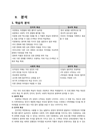 II.

분석

1. 학습자 분석
인지적 특성

정서적 특성

-자연현상, 자연물에 대한 흥미가 높아짐

-정서 표현을 내면적으로 함

-토론에서 사회적, 지적 경험에 흥미를 가짐

-정서적 감수성이 발달

-다문화 관련 텍스트를 수용할 때 그 작품이 현실의 반영이라

-타인의 어려움을 이해하고 동감

는 점을 인지할 수 있음 (3-4학년 국어과 학습목표)

할 수 있음

-다문화라는 용어에 대한 지식이 있음 (설문조사 결과 바탕)
-우리 문화에 대한 정체성을 가지고 있음
-다른 문화에 대한 상호 존중의 마음을 가지고 있음
-우리나라와 다른 나라 문화의 유사점과 차이점을 비교하여
문화의 다양성을 이해 가능
-문화적 차별과 편견으로 인한 문제점 파악 가능
-서로 다른 문화를 이해하고 수용하는 자세 지님 (3-4학년 사
회과 학습 목표)

사회적 특성

생리적 특성

-도덕성의 이해는 거의 성인의 수준

-12살의 일반적인 초등학생

-선악 판단을 자신의 기준으로 함

-2차 성징이 시작되는 나이

-부모에게 비판적임

-2박3일의 캠프를 부모와 떨어져

-교사에 대해 합리적이고 공정을 요구

다녀와도 무방한 나이

-유기적 조직체로서의 학급 의식이 고조
-다른 문화권 아이들과 어울릴 수 있음

우선 우리 프로그램의 학습자 대상은 초등학교 5학년 학생들이다. 이 프로그램의 학습 대상은
4가지 특성, 즉 생리적, 인지석, 정서적, 사회적 특성으로 분류하여 분석할 수 있다.
1) 생리적 특성
초등학교 5학년은 2차 성징이 시작되는 민감한 나이이다. 그러나 그 만큼 어느 정도의 성장
이 이루어졌다는 뜻이기 때문에 며칠간 부모와 떨어져 지내는 수련회나 수학여행을 다녀올 때 큰
어려움을 표시하지 않고 지장 없이 일정을 보낼 수 있는 나이이기도 하다.
2) 인지적 특성
인지적인 측면에서는 사용할 수 있는 낱말이나 문장이 현저하게 발달하고 자연현상과 자연물
에 대한 흥미가 높아진다. 토론에서 사회적, 지적 경험에 흥미를 가지기도 한다. 다문화라는 사회
적 문제에 관심을 가질 수 있다는 의미이다. 또한 다문화라는 교육 프로그램 주제와 관련해서는
‘다문화’의 용어에 대한 지식을 얕게나마 가지고 있다. 또, 3-4학년 국어과 교육과정에서 작품 속
의 세계와 현실 세계의 공통점과 차이점을 비교하여 작품이 현실의 반영이라는 점을 알 수 있도

4

 