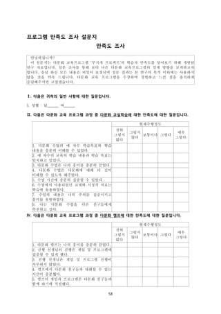 프로그램 만족도 조사 설문지
만족도 조사
안녕하십니까?
이 설문지는 다문화 교육프로그램 ‘무지개 프로젝트’의 학습자 만족도를 알아보기 위해 개발된
연구 자료입니다. 설문 조사를 통해 보다 나은 다문화 교육프로그램의 설계 방향을 모색하고자
합니다. 응답 하신 모든 내용은 비밀이 보장되며 설문 결과는 본 연구의 목적 이외에는 사용하지
않을 것을 약속 드립니다. 다문화 교육 프로그램을 수강하며 경험하고 느낀 점을 솔직하게
응답해주시면 고맙겠습니다.

Ⅰ. 다음은 귀하의 일반 사항에 대한 질문입니다.
1. 성별 : 남______ 여______
Ⅱ. 다음은 다문화 교육 프로그램 과정 중 다문화 교실학습에 대한 만족도에 대한 질문입니다.
현재수행정도
전혀
그렇지
않다

그렇지
보통이다 그렇다
않다

매우
그렇다.

1. 다문화 수업의 매 차수 학습목표와 학습
내용을 충분히 이해할 수 있었다.
2. 매 차수의 교육의 학습 내용과 학습 목표는
일치하고 있었다.
3. 다문화 수업은 나의 흥미를 충분히 끌었다.
4. 다문화 수업은 다문화에 대해 더 깊이
이해할 수 있도록 해주었다.
5. 수업 시간에 충분히 집중할 수 있었다.
6. 수업에서 사용되었던 교재와 시청각 자료는
학습에 유용하였다.
7. 수업의 내용은 나의 주의를 집중시키고
흥미를 유발하였다.
9. 나는 다문화 수업을 다른 친구들에게
추천하고 싶다.
Ⅳ. 다음은 다문화 교육 프로그램 과정 중 다문화 캠프에 대한 만족도에 대한 질문입니다.
현재수행정도
전혀
그렇지
않다
1. 다문화 캠프는 나의 흥미를 충분히 끌었다.
2. 진행 선생님의 진행은 게임 및 프로그램에
집중할 수 있게 했다.
3. 진행 선생님은 게임 및 프로그램 진행이
지루하지 않았다.
4. 캠프에서 다문화 친구들과 대화할 수 있는
시간이 충분했다.
5. 캠프의 게임과 프로그램은 다문화 친구들과
함께 하기에 적절했다.
58

그렇지
보통이다 그렇다
않다

매우
그렇다

 