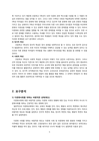 록 가르치고 있기 때문에 초등학교 5학년이 되면 다문화 관련 텍스트를 수용할 때 그 작품이 현
실의 반영이라는 점을 인지할 수 있다. 그리고 또한 3-4학년 사회과 학습목표에 의하면 초등학교
5학년 아이들은 우리 문화에 대한 정체성을 가지고 있으며 다른 문화에 대한 상호 존중의 마음을
가지고 있는 상태이다. 5학년 아이들은 우리나라와 다른 나라 문화의 유사점과 차이점을 비교하며
문화의 다양성을 이해할 수 있고 문화적 차별과 편견으로 인한 문제점을 파악할 수 있다. 따라서
다문화와 관련한 상황을 접했을 때 그에 대한 문제점을 파악할 수 있을 것으로 보인다. 또한 서
로 다른 문화를 이해하고 수용하는 자세를 가지고 있다. 위에서 언급한 특성들은 3-4학년에 갖추
고 왔어야 하는 특성이지만, 경우에 따라 학생들이 이러한 특성을 갖추고 있지 못할 수도 있다.
이러한 한계점은 요구 분석에서 나타난다.
3) 정서적 특성
초등학교 5학년의 정서적 특성은 정서 표현을 내면적으로 할 수 있다는 것과 정서적 감수성
이 발달한다는 것이다. 또한 타인의 어려움을 이해하고 공감할 수 있는 능력을 충분히 갖추고 있
으므로 다른 문화권 아이들이 어려움을 겪는 상황이 제시되었을 때도 동감을 잘 표현할 수 있을
것이다.
4) 사회적 특성
초등학교 5학년의 사회적 특성은 도덕성의 이해가 거의 성인의 수준이라는 점이다. 그러나
선악 판단을 자신의 기준으로 하기 때문에 선악 판단의 기준을 올바르게 심어주는 것이 중요하다.
또한 부모에게 비판적인 이야기를 하거나 교사에 대해 합리적인 해결 방안과 공정성을 요구한다.
이를 바탕으로 불합리하고 공정하지 못한 상황에 대해 비판할 수 있는 능력을 갖추고 있다고 볼
수 있다. 또, 유기적 조직체로서의 학습 의식이 고조되므로 유대감이라는 감정이 형성된 것으로
보인다. 따라서 반 내에서 모둠을 만들어 모둠 활동을 했을 때에도 그 안에서 연대감이 또 형성
되어 모둠 활동이 효과적으로 이루어질 수 있을 것으로 예상된다.

2. 요구분석
1) 다문화사회를 대하는 바람직한 상태(태도)
다문화사회에 대한 바람직한 상태는 다문화 사회의 현황에 대한 단순 지식의 축적이 아니라 다
문화사회를 대하는 근본적인 태도 변화에 있다.
일반적으로 다문화교육에서 태도 교육의 목표를 인지, 정서, 행동의 세가지 측면에서 제시하곤
하는데 우리 프로그램도 인지, 정서, 행동의 변화를 통해 태도 변화를 이끌어내고자 한다. 따라서
바람직한 태도와 목표를 설정하고 인지적 측면의 목표, 정서적 측면의 목표, 행동적 측면의 목표
를 각각 설정하였다.
다문화 사회를 대하는 바람직한 태도는 다문화 사회 및 타문화에 대한 충분한 이해를 가지고
이주배경 주민과 외국인에 대한 고정관념이나 편견 없이 같은 인간으로 받아들이고 외적으로는
차별적 행동을 하지 않는 것이다. 이를 세가지로 나누어 목표를 다시 설정하면 다음과 같다.
5

 
