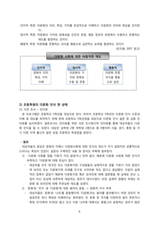 -인지적 측면: 타문화의 의미, 특성, 가치를 반성적으로 이해하고 다문화의 의미와 현상을 인지한
다..
-정서적 측면: 타문화의 가치와 정체성을 인간의 존엄, 평등 정의의 관점에서 수용하고 존중하는
태도를 함양하는 것이다.
-행동적 측면: 타문화를 존중하는 의식을 행동으로 실천하는 능력을 함양하는 것이다
(은지용, 2007 참고)

다문화 사회에 대한 바람직한 태도

인지적

정서적

행동적

문화의 의미,

타문화의 가

타문화 존중

특성, 가치

치와 정체성

의식을 행동

이해

수용 및 존중

으로 실천

2) 초등학생의 다문화 인식 현 상태
(1) 사전 조사 – 인터뷰
본 프로그램은 초등학교 5학년을 대상으로 한다. 따라서 초등학교 5학년의 다문화 인식 수준과
이해 및 태도를 파악하기 위해 현재 초등학교 5학년생을 대상으로 다문화 인식 설문 및 심층 인
터뷰를 실시하였다. 설문조사는 인터뷰를 위한 사전 조사였으며 인터뷰를 통해 대상자들의 다문
화 인식을 알 수 있었다. 대상은 남학생 2명 여학생 2명으로 총 4명이며 서울, 경기, 충청 등 각
기 다른 지역 출신의 일반 공립 초등학교 학생임을 밝힌다.
- 결과
대상자들의 응답은 문화의 이해나 다문화사회에 대한 인식의 정도가 각기 달랐지만 공통적으로
드러나는 특징이 있었다. 설문의 구체적인 내용 및 분석은 부록에 첨부한다.
①

다문화 사회를 접할 기회가 거의 없었거나 전혀 없다. 때문에 다문화 사회에 대한 인식이
부족하고 ‘다문화’에 대해 관심이 없다.

-

대상자들 모두 외국인 또는 다문화가정 구성원들과 실제적으로 접할 기회가 거의 없었으
며 외국인 또는 다문화가정 또래를 친구로 사귀어본 적도 없다고 응답했다. 이같이 실제
적인 접촉이 없었기 때문에 다문화가정 혹은 외국인에 대해 질문했을 때 실제로 만난 느
낌이 아닌 상상에 의존하여 대답하는 경우가 대다수였다. 또한 실제적 경험의 부재는 타
문화 및 외국인에 대해 무관심한 태도를 보였다.

② ‘문화’와 ‘국가’ 및 ‘다문화’에 대한 용어의 혼동 -> 문화적 지식 부족
-

대상자들은 ‘문화’와 ‘나라’를 혼동했으며 ‘다문화’라는 용어를 들어봤거나 어떤 것인지 어
림짐작은 하나 제대로 이해하지는 못하였다. 또 문화 및 국가를 다양하게 알지 못하거나
특정 국가(특히 미국)만 알고 있고 다른 나라에 대해서는 뭉뚱그려 표현하는 경우가 많았
6

 