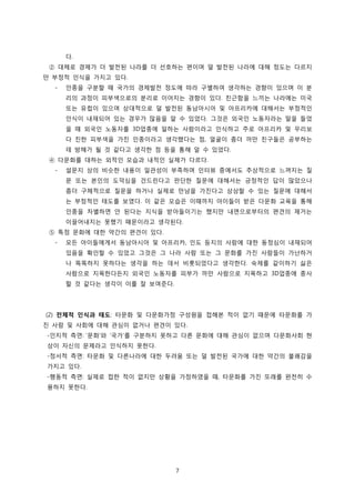 다.
② 대체로 경제가 더 발전된 나라를 더 선호하는 편이며 덜 발전된 나라에 대해 정도는 다르지
만 부정적 인식을 가지고 있다.
-

인종을 구분할 때 국가의 경제발전 정도에 따라 구별하여 생각하는 경향이 있으며 이 분
리의 과정이 피부색으로의 분리로 이어지는 경향이 있다. 친근함을 느끼는 나라에는 미국
또는 유럽이 있으며 상대적으로 덜 발전된 동남아시아 및 아프리카에 대해서는 부정적인
인식이 내재되어 있는 경우가 많음을 알 수 있었다. 그것은 외국인 노동자라는 말을 들었
을 때 외국인 노동자를 3D업종에 일하는 사람이라고 인식하고 주로 아프리카 및 우리보
다 진한 피부색을 가진 인종이라고 생각했다는 점, 얼굴이 좀더 까만 친구들은 공부하는
데 방해가 될 것 같다고 생각한 점 등을 통해 알 수 있었다.

④ 다문화를 대하는 외적인 모습과 내적인 실제가 다르다.
-

설문지 상의 비슷한 내용이 일관성이 부족하며 인터뷰 중에서도 추상적으로 느껴지는 질
문 또는 본인의 도덕심을 건드린다고 판단한 질문에 대해서는 긍정적인 답이 많았으나
좀더 구체적으로 질문을 하거나 실제로 만남을 가진다고 상상할 수 있는 질문에 대해서
는 부정적인 태도를 보였다. 이 같은 모습은 이때까지 아이들이 받은 다문화 교육을 통해
인종을 차별하면 안 된다는 지식을 받아들이기는 했지만 내면으로부터의 편견의 제거는
이끌어내지는 못했기 때문이라고 생각된다.

⑤ 특정 문화에 대한 약간의 편견이 있다.
-

모든 아이들에게서 동남아시아 및 아프리카, 인도 등지의 사람에 대한 동정심이 내재되어
있음을 확인할 수 있었고 그것은 그 나라 사람 또는 그 문화를 가진 사람들이 가난하거
나 똑똑하지 못하다는 생각을 하는 데서 비롯되었다고 생각한다. 숙제를 같이하기 싫은
사람으로 지목한다든지 외국인 노동자를 피부가 까만 사람으로 지목하고 3D업종에 종사
할 것 같다는 생각이 이를 잘 보여준다.

(2) 전체적 인식과 태도: 타문화 및 다문화가정 구성원을 접해본 적이 없기 때문에 타문화를 가
진 사람 및 사회에 대해 관심이 없거나 편견이 있다.
-인지적 측면: ‘문화’와 ‘국가’를 구분하지 못하고 다른 문화에 대해 관심이 없으며 다문화사회 현
상이 자신의 문제라고 인식하지 못한다.
-정서적 측면: 타문화 및 다른나라에 대한 두려움 또는 덜 발전된 국가에 대한 약간의 불쾌감을
가지고 있다.
-행동적 측면: 실제로 접한 적이 없지만 상황을 가정하였을 때, 타문화를 가진 또래를 완전히 수
용하지 못한다.

7

 
