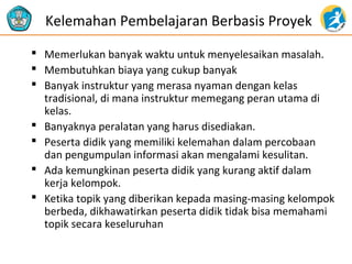 Kelemahan Pembelajaran Berbasis Proyek
 Memerlukan banyak waktu untuk menyelesaikan masalah.
 Membutuhkan biaya yang cukup banyak
 Banyak instruktur yang merasa nyaman dengan kelas
tradisional, di mana instruktur memegang peran utama di
kelas.
 Banyaknya peralatan yang harus disediakan.
 Peserta didik yang memiliki kelemahan dalam percobaan
dan pengumpulan informasi akan mengalami kesulitan.
 Ada kemungkinan peserta didik yang kurang aktif dalam
kerja kelompok.
 Ketika topik yang diberikan kepada masing-masing kelompok
berbeda, dikhawatirkan peserta didik tidak bisa memahami
topik secara keseluruhan

 