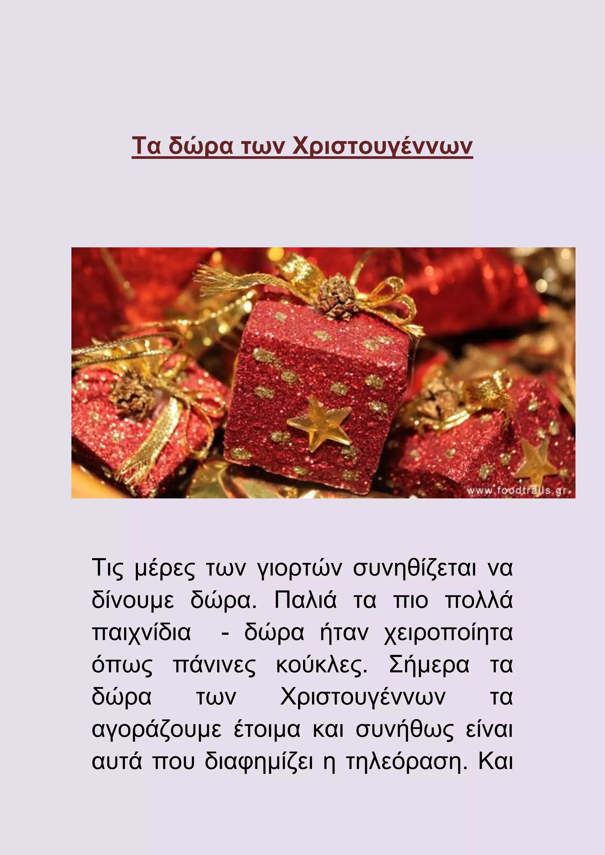 Τα δώρα των Χριστουγέννων

Τις μέρες των γιορτών συνηθίζεται να
δίνουμε δώρα. Παλιά τα πιο πολλά
παιχνίδια - δώρα ήταν χειροποίητα
όπως πάνινες κούκλες. Σήμερα τα
δώρα
των
Χριστουγέννων
τα
αγοράζουμε έτοιμα και συνήθως είναι
αυτά που διαφημίζει η τηλεόραση. Και

 