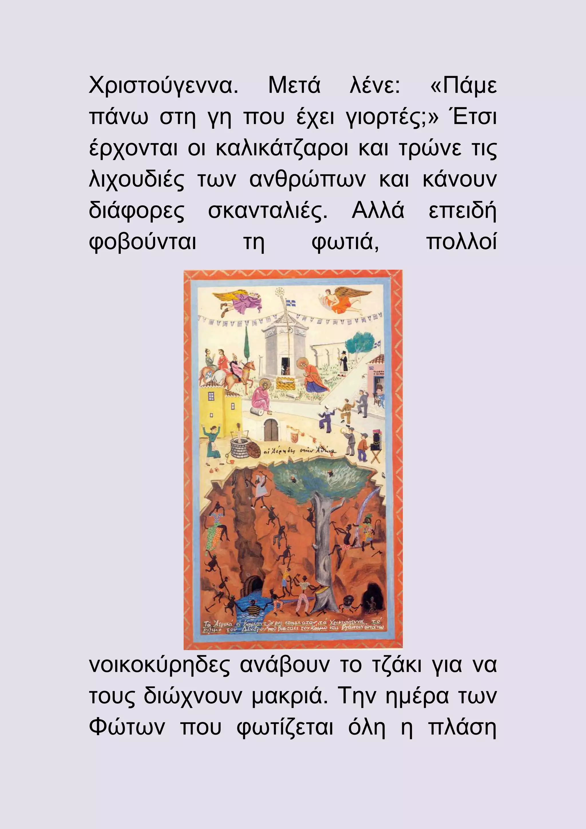 Χριστούγεννα. Μετά λένε: «Πάμε
πάνω στη γη που έχει γιορτές;» Έτσι
έρχονται οι καλικάτζαροι και τρώνε τις
λιχουδιές των ανθρώπων και κάνουν
διάφορες σκανταλιές. Αλλά επειδή
φοβούνται
τη
φωτιά,
πολλοί

νοικοκύρηδες ανάβουν το τζάκι για να
τους διώχνουν μακριά. Την ημέρα των
Φώτων που φωτίζεται όλη η πλάση

 