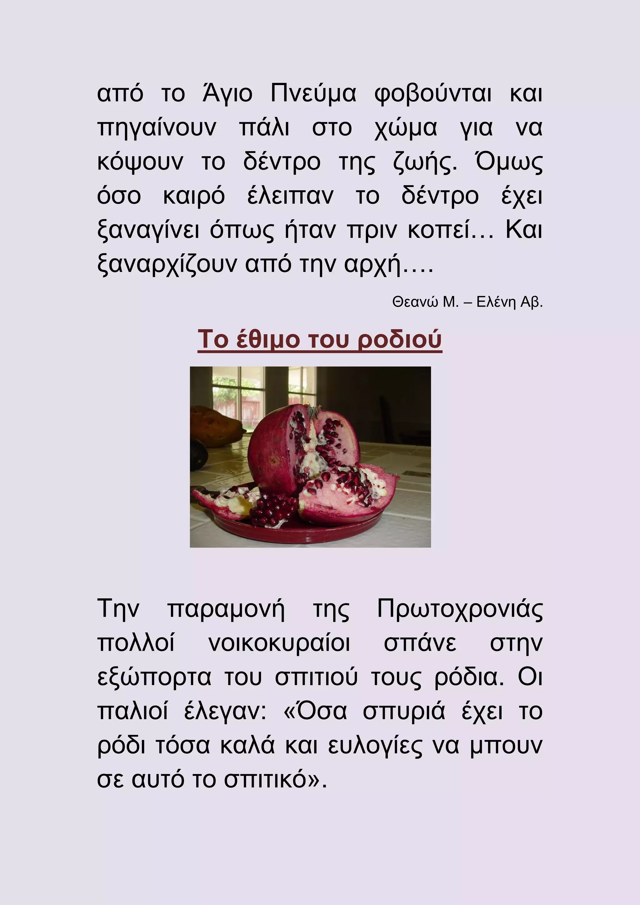 από το Άγιο Πνεύμα φοβούνται και
πηγαίνουν πάλι στο χώμα για να
κόψουν το δέντρο της ζωής. Όμως
όσο καιρό έλειπαν το δέντρο έχει
ξαναγίνει όπως ήταν πριν κοπεί… Και
ξαναρχίζουν από την αρχή….
Θεανώ Μ. – Ελένη Αβ.

Το έθιμο του ροδιού

Την παραμονή της Πρωτοχρονιάς
πολλοί νοικοκυραίοι σπάνε στην
εξώπορτα του σπιτιού τους ρόδια. Οι
παλιοί έλεγαν: «Όσα σπυριά έχει το
ρόδι τόσα καλά και ευλογίες να μπουν
σε αυτό το σπιτικό».

 