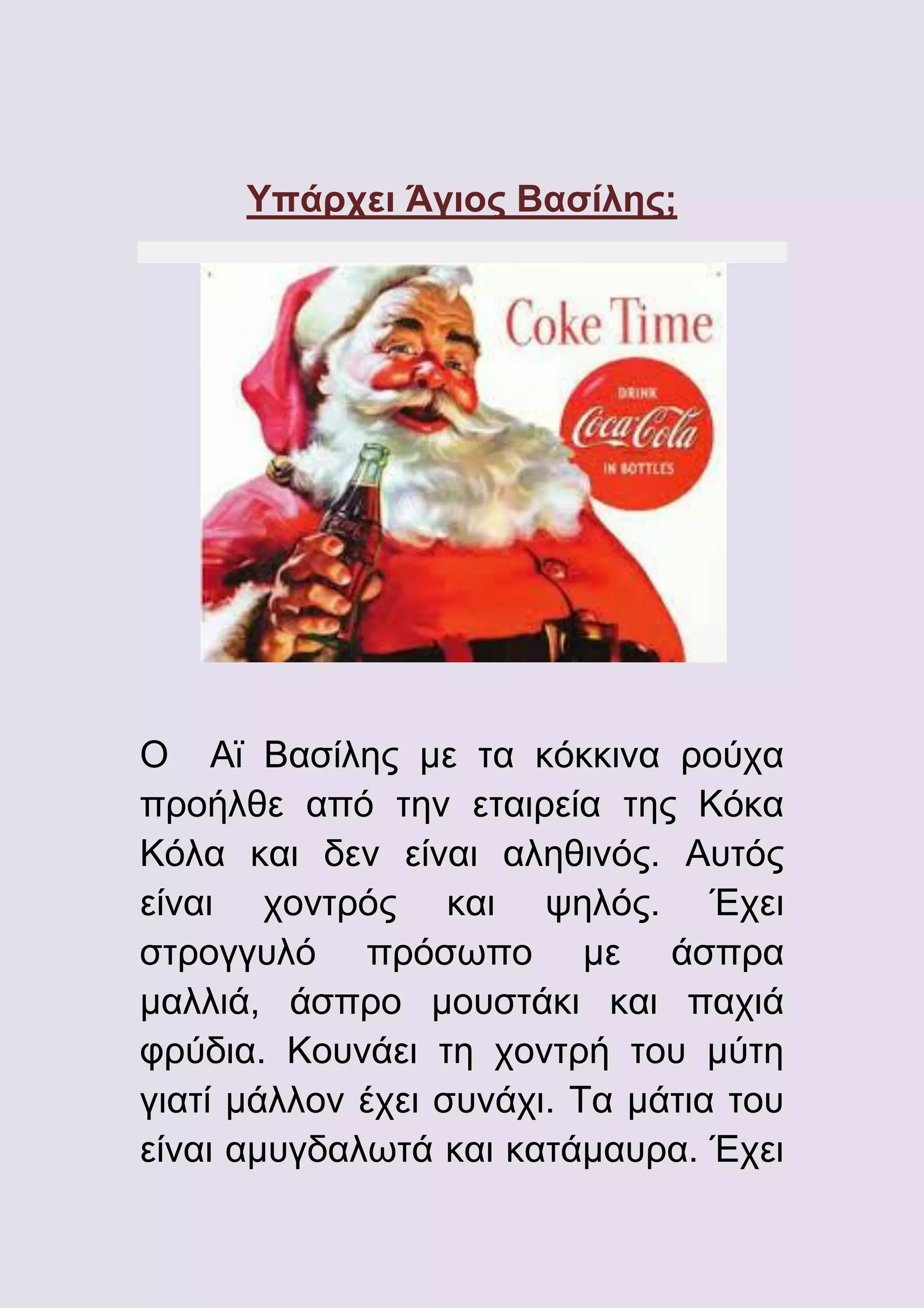 Υπάρχει Άγιος Βασίλης;

Ο Αϊ Βασίλης με τα κόκκινα ρούχα
προήλθε από την εταιρεία της Κόκα
Κόλα και δεν είναι αληθινός. Αυτός
είναι χοντρός και ψηλός. Έχει
στρογγυλό πρόσωπο με άσπρα
μαλλιά, άσπρο μουστάκι και παχιά
φρύδια. Κουνάει τη χοντρή του μύτη
γιατί μάλλον έχει συνάχι. Τα μάτια του
είναι αμυγδαλωτά και κατάμαυρα. Έχει

 