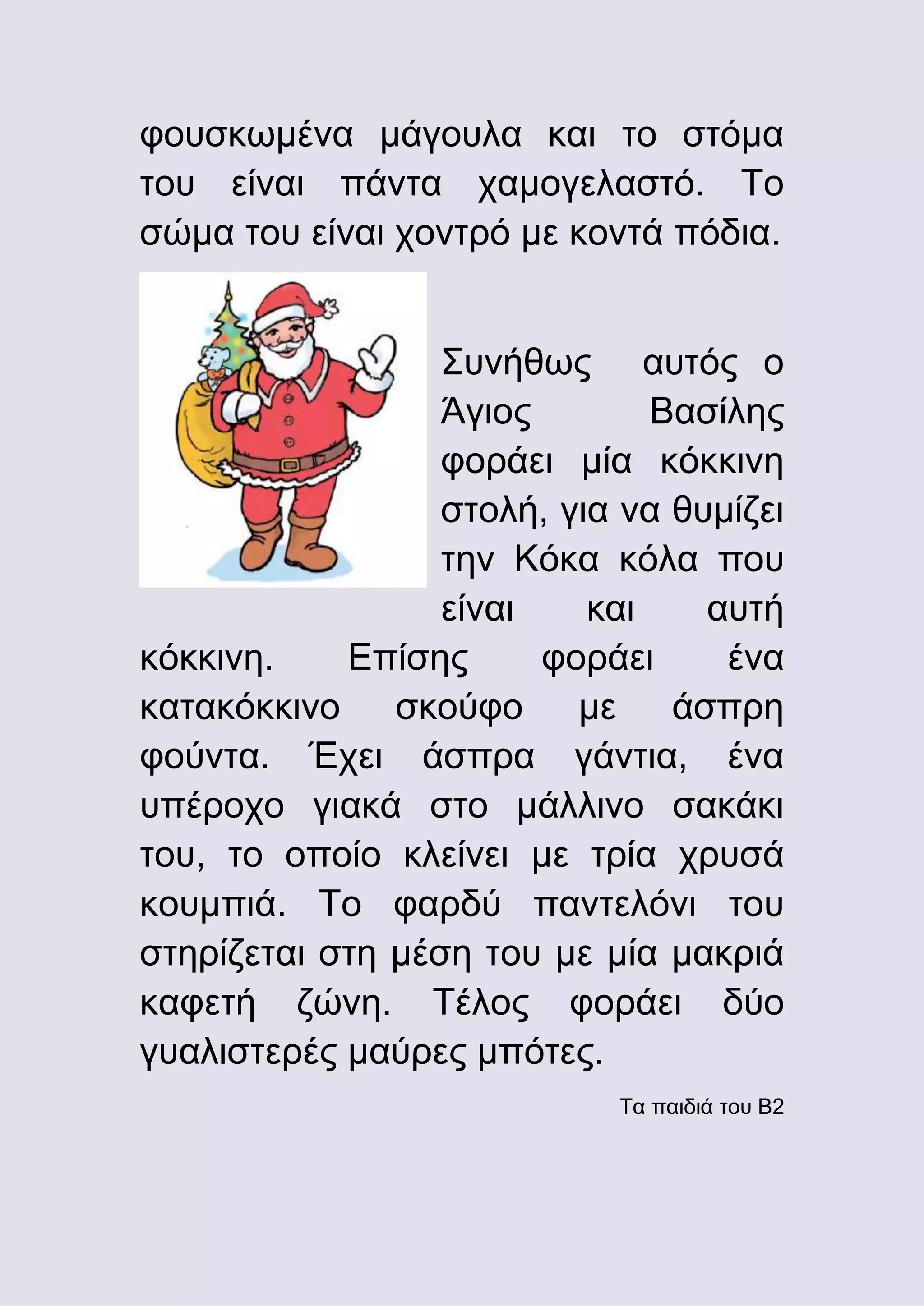 φουσκωμένα μάγουλα και το στόμα
του είναι πάντα χαμογελαστό. Το
σώμα του είναι χοντρό με κοντά πόδια.
Συνήθως αυτός ο
Άγιος
Βασίλης
φοράει μία κόκκινη
στολή, για να θυμίζει
την Κόκα κόλα που
είναι
και
αυτή
κόκκινη.
Επίσης
φοράει
ένα
κατακόκκινο σκούφο με άσπρη
φούντα. Έχει άσπρα γάντια, ένα
υπέροχο γιακά στο μάλλινο σακάκι
του, το οποίο κλείνει με τρία χρυσά
κουμπιά. Το φαρδύ παντελόνι του
στηρίζεται στη μέση του με μία μακριά
καφετή ζώνη. Τέλος φοράει δύο
γυαλιστερές μαύρες μπότες.
Τα παιδιά του Β2

 