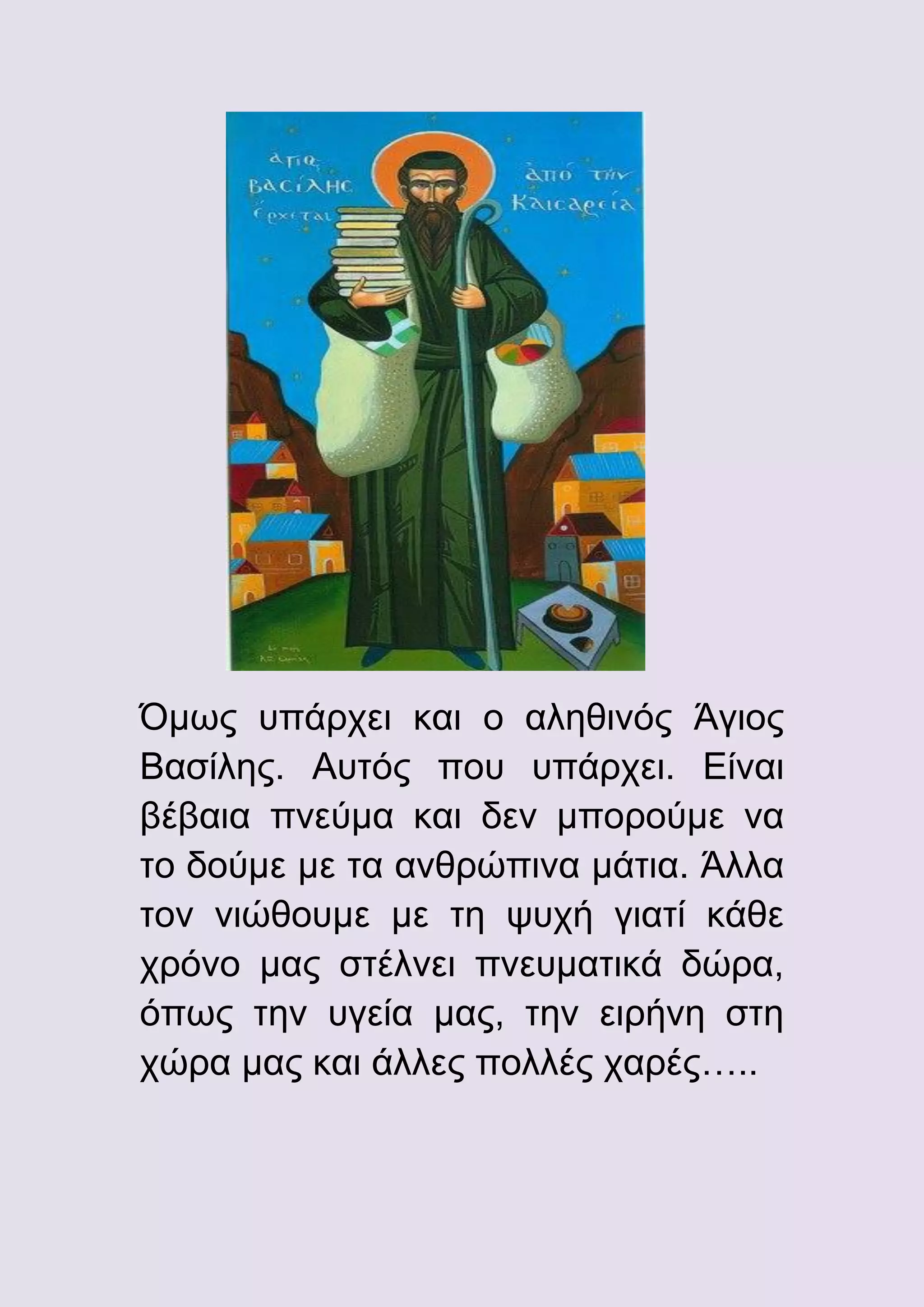 Όμως υπάρχει και ο αληθινός Άγιος
Βασίλης. Αυτός που υπάρχει. Είναι
βέβαια πνεύμα και δεν μπορούμε να
το δούμε με τα ανθρώπινα μάτια. Άλλα
τον νιώθουμε με τη ψυχή γιατί κάθε
χρόνο μας στέλνει πνευματικά δώρα,
όπως την υγεία μας, την ειρήνη στη
χώρα μας και άλλες πολλές χαρές…..

 