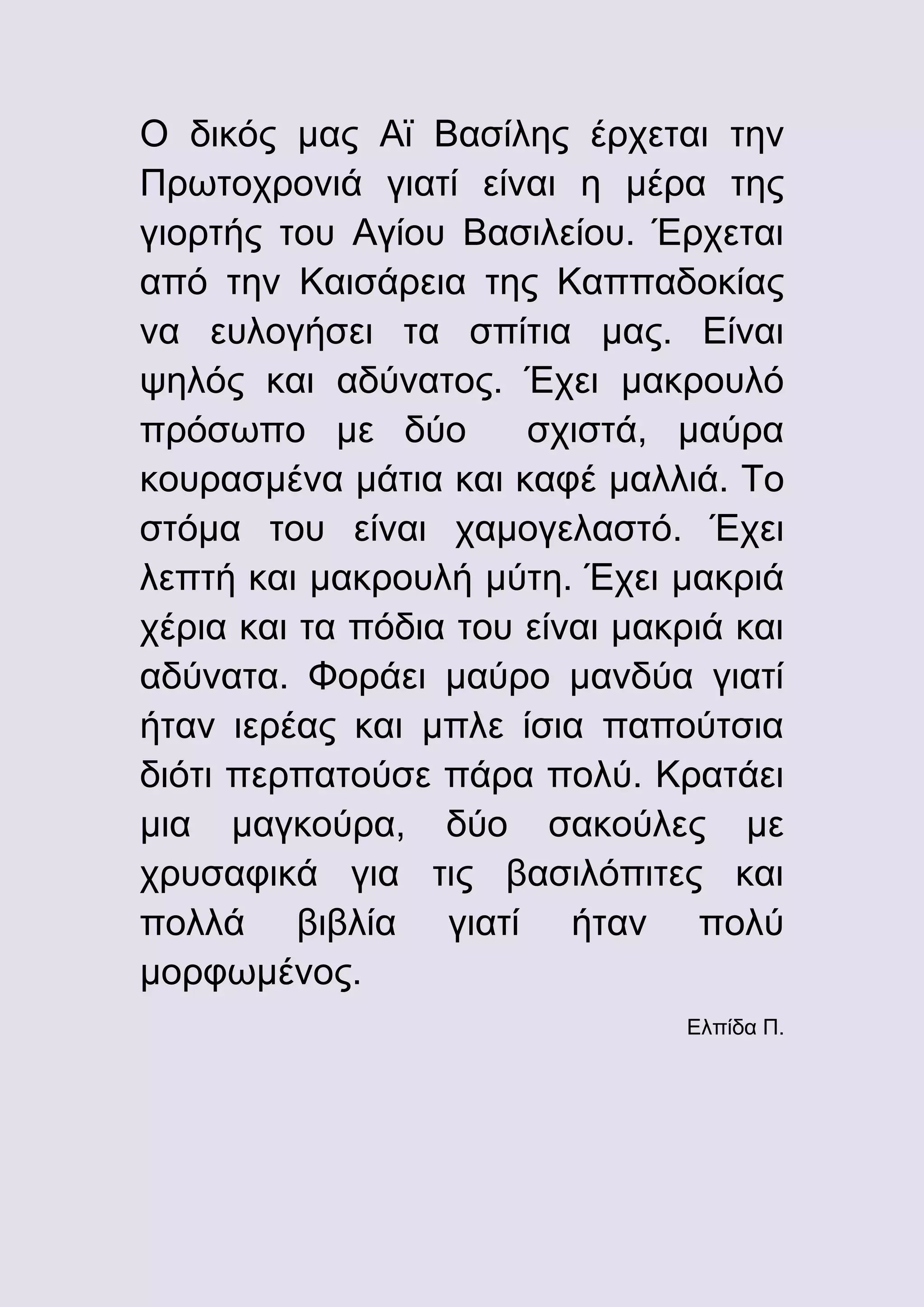 Ο δικός μας Αϊ Βασίλης έρχεται την
Πρωτοχρονιά γιατί είναι η μέρα της
γιορτής του Αγίου Βασιλείου. Έρχεται
από την Καισάρεια της Καππαδοκίας
να ευλογήσει τα σπίτια μας. Είναι
ψηλός και αδύνατος. Έχει μακρουλό
πρόσωπο με δύο
σχιστά, μαύρα
κουρασμένα μάτια και καφέ μαλλιά. Το
στόμα του είναι χαμογελαστό. Έχει
λεπτή και μακρουλή μύτη. Έχει μακριά
χέρια και τα πόδια του είναι μακριά και
αδύνατα. Φοράει μαύρο μανδύα γιατί
ήταν ιερέας και μπλε ίσια παπούτσια
διότι περπατούσε πάρα πολύ. Κρατάει
μια μαγκούρα, δύο σακούλες με
χρυσαφικά για τις βασιλόπιτες και
πολλά βιβλία γιατί ήταν πολύ
μορφωμένος.
Ελπίδα Π.

 