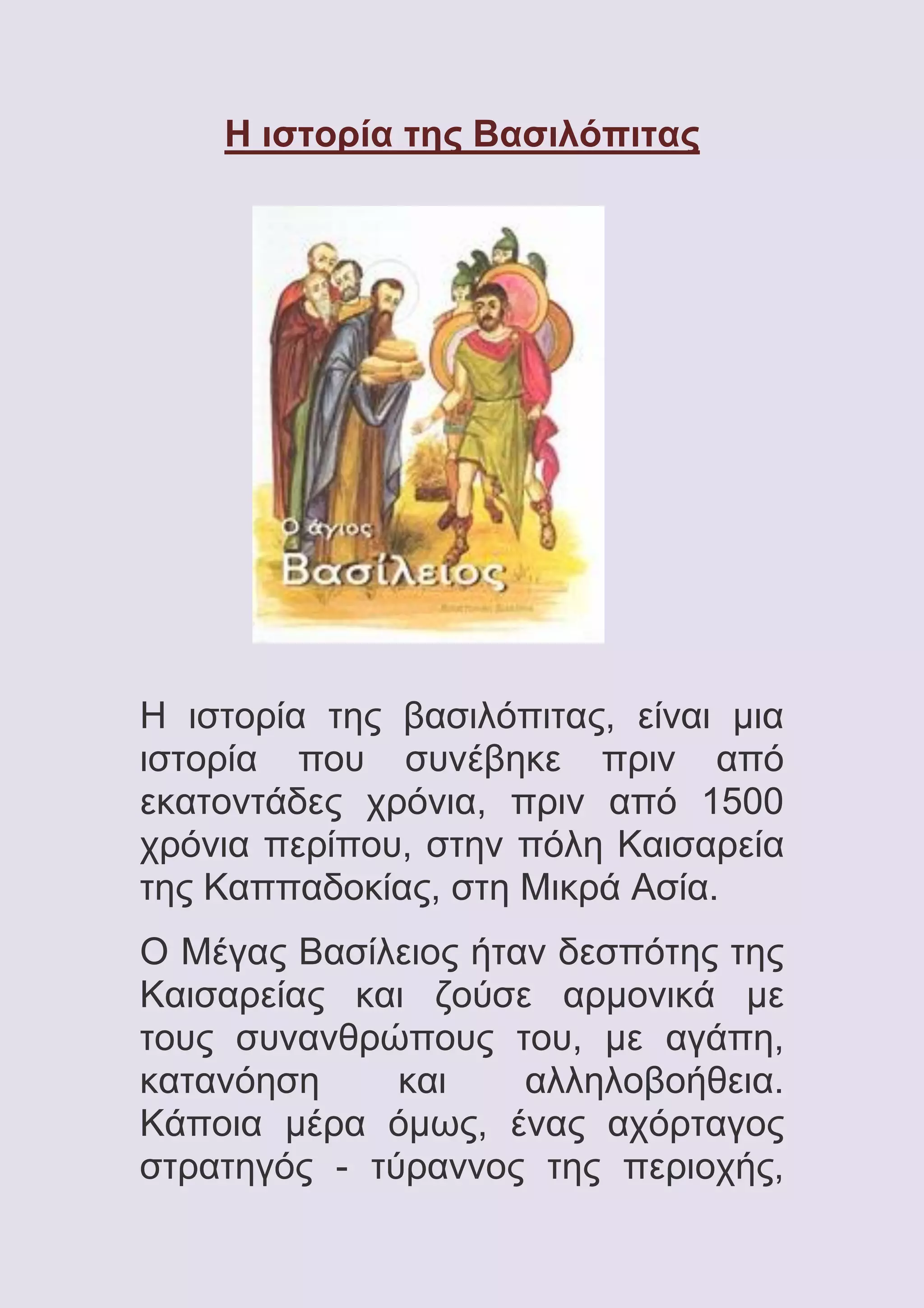 Η ιστορία της Βασιλόπιτας

Η ιστορία της βασιλόπιτας, είναι μια
ιστορία που συνέβηκε πριν από
εκατοντάδες χρόνια, πριν από 1500
χρόνια περίπου, στην πόλη Καισαρεία
της Καππαδοκίας, στη Μικρά Ασία.
Ο Μέγας Βασίλειος ήταν δεσπότης της
Καισαρείας και ζούσε αρμονικά με
τους συνανθρώπους του, με αγάπη,
κατανόηση
και
αλληλοβοήθεια.
Κάποια μέρα όμως, ένας αχόρταγος
στρατηγός - τύραννος της περιοχής,

 