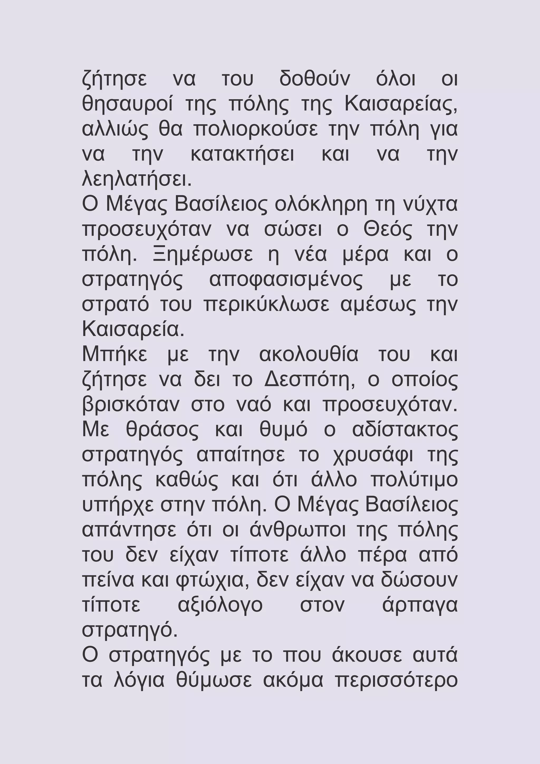 ζήτησε να του δοθούν όλοι οι
θησαυροί της πόλης της Καισαρείας,
αλλιώς θα πολιορκούσε την πόλη για
να την κατακτήσει και να την
λεηλατήσει.
Ο Μέγας Βασίλειος ολόκληρη τη νύχτα
προσευχόταν να σώσει ο Θεός την
πόλη. Ξημέρωσε η νέα μέρα και ο
στρατηγός αποφασισμένος με το
στρατό του περικύκλωσε αμέσως την
Καισαρεία.
Μπήκε με την ακολουθία του και
ζήτησε να δει το Δεσπότη, ο οποίος
βρισκόταν στο ναό και προσευχόταν.
Με θράσος και θυμό ο αδίστακτος
στρατηγός απαίτησε το χρυσάφι της
πόλης καθώς και ότι άλλο πολύτιμο
υπήρχε στην πόλη. Ο Μέγας Βασίλειος
απάντησε ότι οι άνθρωποι της πόλης
του δεν είχαν τίποτε άλλο πέρα από
πείνα και φτώχια, δεν είχαν να δώσουν
τίποτε
αξιόλογο
στον
άρπαγα
στρατηγό.
Ο στρατηγός με το που άκουσε αυτά
τα λόγια θύμωσε ακόμα περισσότερο

 