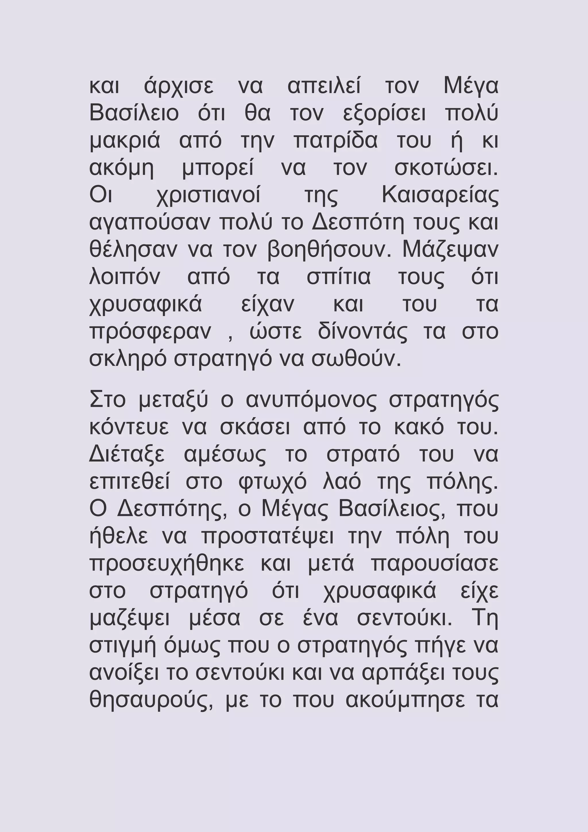 και άρχισε να απειλεί τον Μέγα
Βασίλειο ότι θα τον εξορίσει πολύ
μακριά από την πατρίδα του ή κι
ακόμη μπορεί να τον σκοτώσει.
Οι
χριστιανοί
της
Καισαρείας
αγαπούσαν πολύ το Δεσπότη τους και
θέλησαν να τον βοηθήσουν. Μάζεψαν
λοιπόν από τα σπίτια τους ότι
χρυσαφικά
είχαν
και
του
τα
πρόσφεραν , ώστε δίνοντάς τα στο
σκληρό στρατηγό να σωθούν.
Στο μεταξύ ο ανυπόμονος στρατηγός
κόντευε να σκάσει από το κακό του.
Διέταξε αμέσως το στρατό του να
επιτεθεί στο φτωχό λαό της πόλης.
Ο Δεσπότης, ο Μέγας Βασίλειος, που
ήθελε να προστατέψει την πόλη του
προσευχήθηκε και μετά παρουσίασε
στο στρατηγό ότι χρυσαφικά είχε
μαζέψει μέσα σε ένα σεντούκι. Τη
στιγμή όμως που ο στρατηγός πήγε να
ανοίξει το σεντούκι και να αρπάξει τους
θησαυρούς, με το που ακούμπησε τα

 