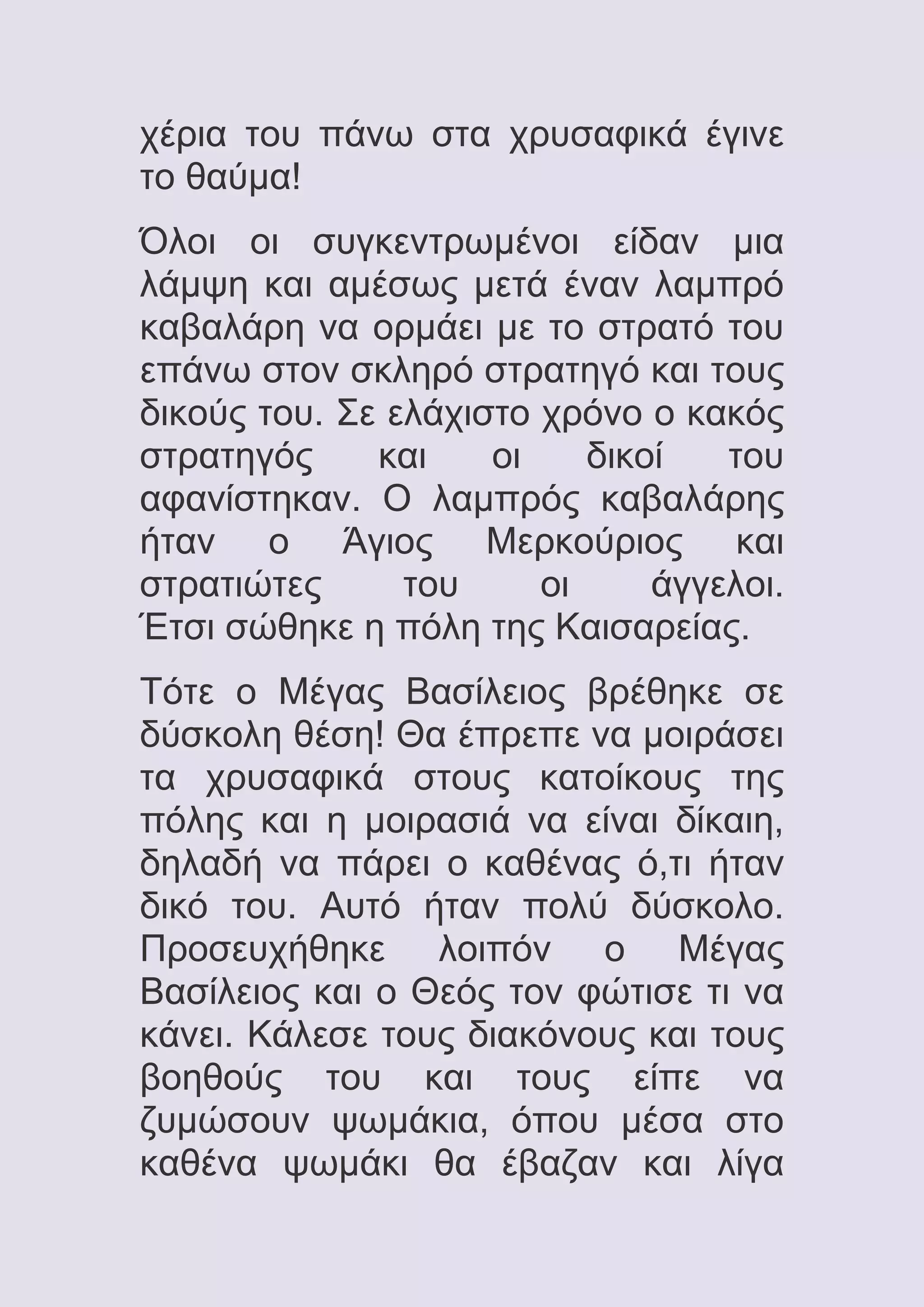 χέρια του πάνω στα χρυσαφικά έγινε
το θαύμα!
Όλοι οι συγκεντρωμένοι είδαν μια
λάμψη και αμέσως μετά έναν λαμπρό
καβαλάρη να ορμάει με το στρατό του
επάνω στον σκληρό στρατηγό και τους
δικούς του. Σε ελάχιστο χρόνο ο κακός
στρατηγός
και
οι
δικοί
του
αφανίστηκαν. Ο λαμπρός καβαλάρης
ήταν ο Άγιος Μερκούριος και
στρατιώτες
του
οι
άγγελοι.
Έτσι σώθηκε η πόλη της Καισαρείας.
Τότε ο Μέγας Βασίλειος βρέθηκε σε
δύσκολη θέση! Θα έπρεπε να μοιράσει
τα χρυσαφικά στους κατοίκους της
πόλης και η μοιρασιά να είναι δίκαιη,
δηλαδή να πάρει ο καθένας ό,τι ήταν
δικό του. Αυτό ήταν πολύ δύσκολο.
Προσευχήθηκε λοιπόν ο Μέγας
Βασίλειος και ο Θεός τον φώτισε τι να
κάνει. Κάλεσε τους διακόνους και τους
βοηθούς του και τους είπε να
ζυμώσουν ψωμάκια, όπου μέσα στο
καθένα ψωμάκι θα έβαζαν και λίγα

 