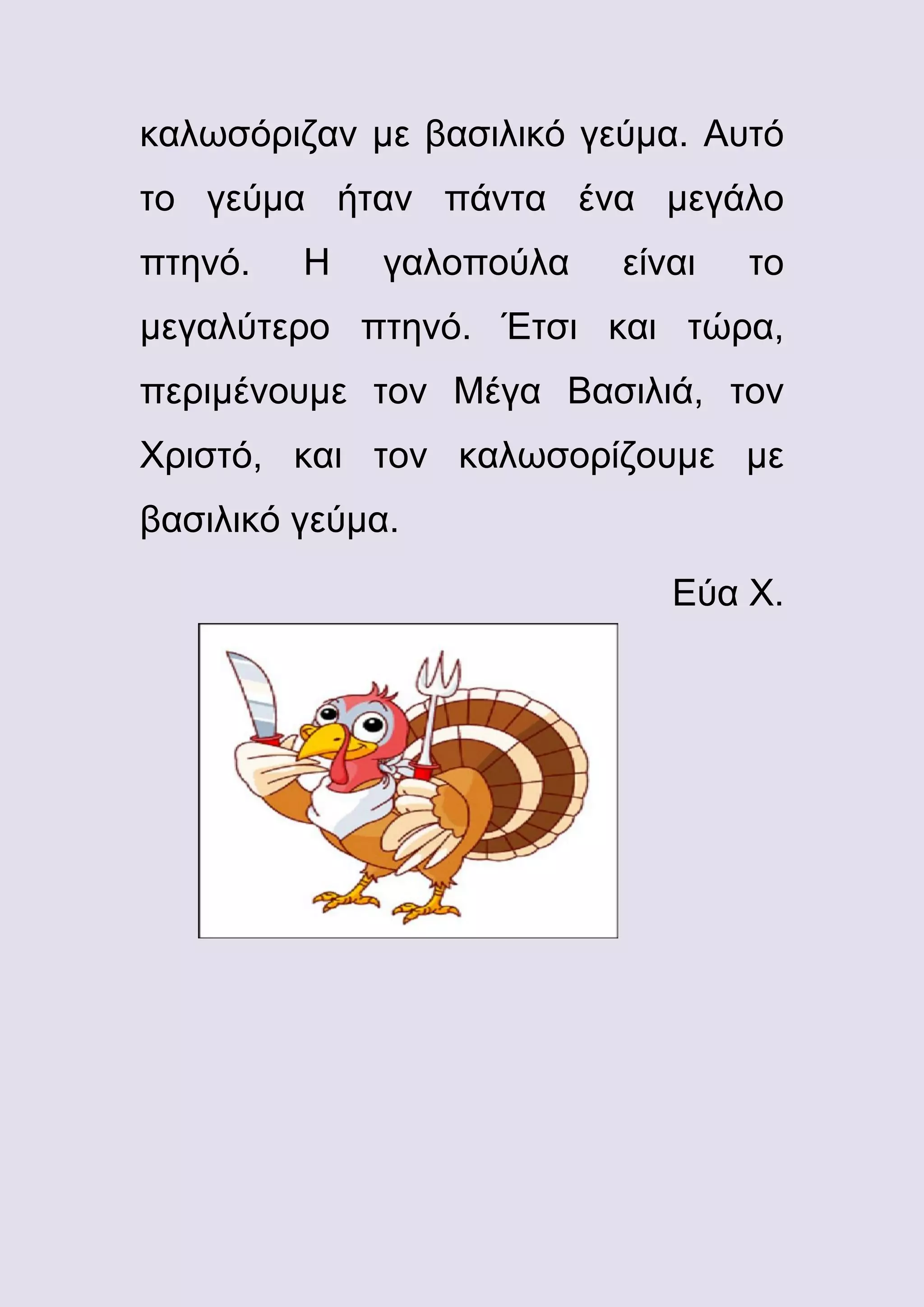 καλωσόριζαν με βασιλικό γεύμα. Αυτό
το γεύμα ήταν πάντα ένα μεγάλο
πτηνό.

Η

γαλοπούλα

είναι

το

μεγαλύτερο πτηνό. Έτσι και τώρα,
περιμένουμε τον Μέγα Βασιλιά, τον
Χριστό, και τον καλωσορίζουμε με
βασιλικό γεύμα.
Εύα Χ.

 