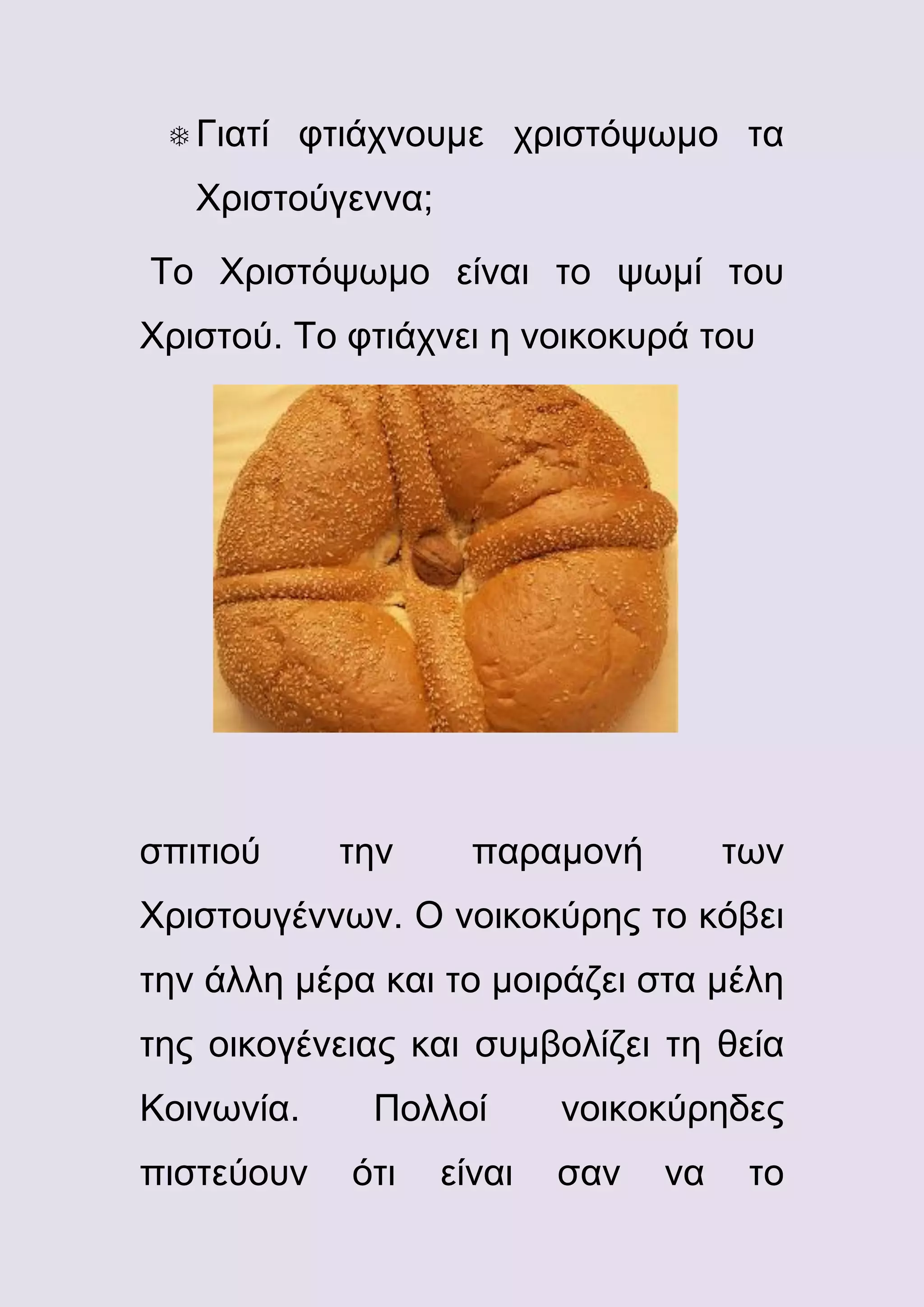  Γιατί

φτιάχνουμε χριστόψωμο τα

Χριστούγεννα;
Το Χριστόψωμο είναι το ψωμί του
Χριστού. Το φτιάχνει η νοικοκυρά του

σπιτιού

την

παραμονή

των

Χριστουγέννων. Ο νοικοκύρης το κόβει
την άλλη μέρα και το μοιράζει στα μέλη
της οικογένειας και συμβολίζει τη θεία
Κοινωνία.
πιστεύουν

Πολλοί
ότι

είναι

νοικοκύρηδες
σαν

να

το

 