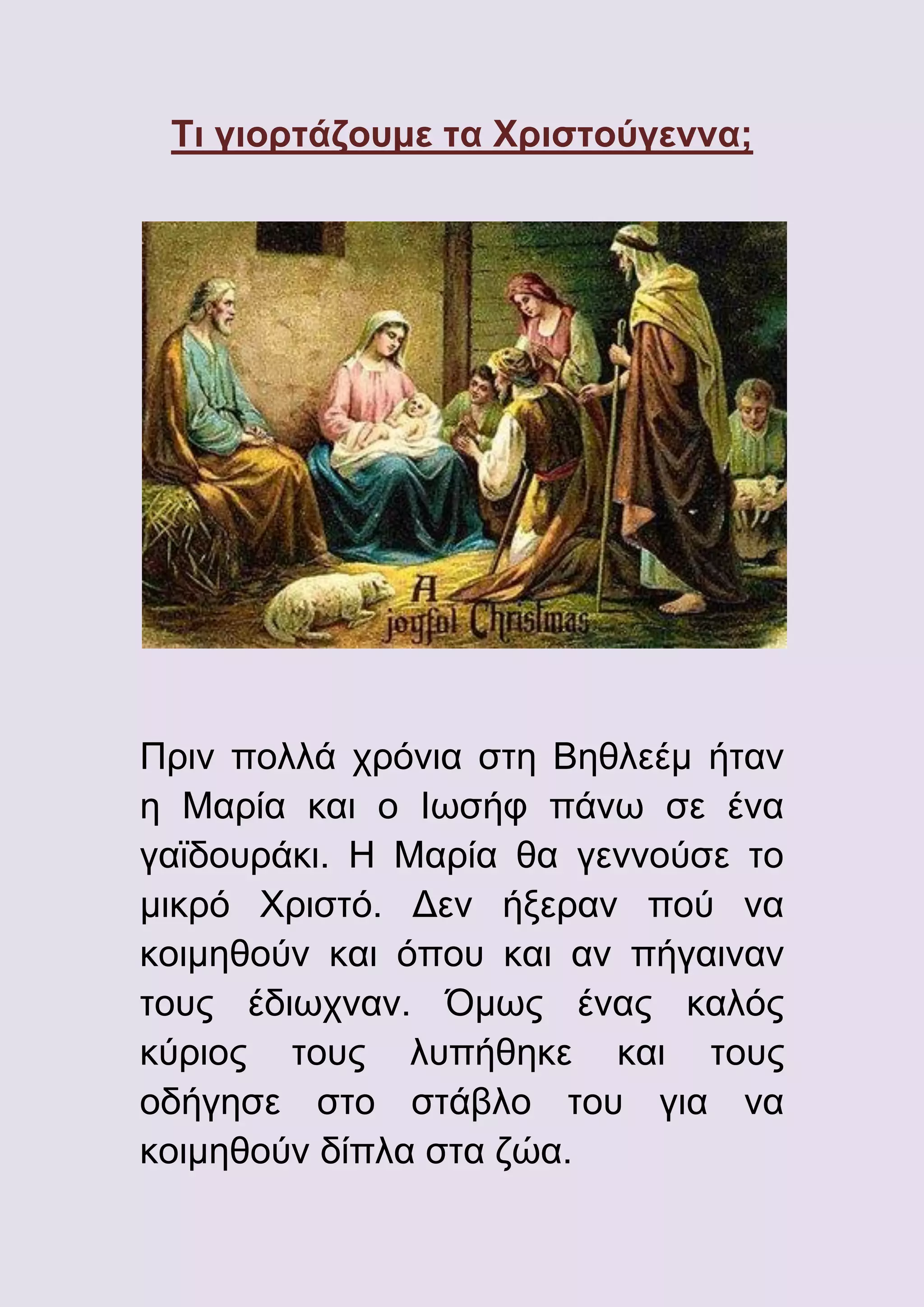 Τι γιορτάζουμε τα Χριστούγεννα;

Πριν πολλά χρόνια στη Βηθλεέμ ήταν
η Μαρία και ο Ιωσήφ πάνω σε ένα
γαϊδουράκι. Η Μαρία θα γεννούσε το
μικρό Χριστό. Δεν ήξεραν πού να
κοιμηθούν και όπου και αν πήγαιναν
τους έδιωχναν. Όμως ένας καλός
κύριος τους λυπήθηκε και τους
οδήγησε στο στάβλο του για να
κοιμηθούν δίπλα στα ζώα.

 