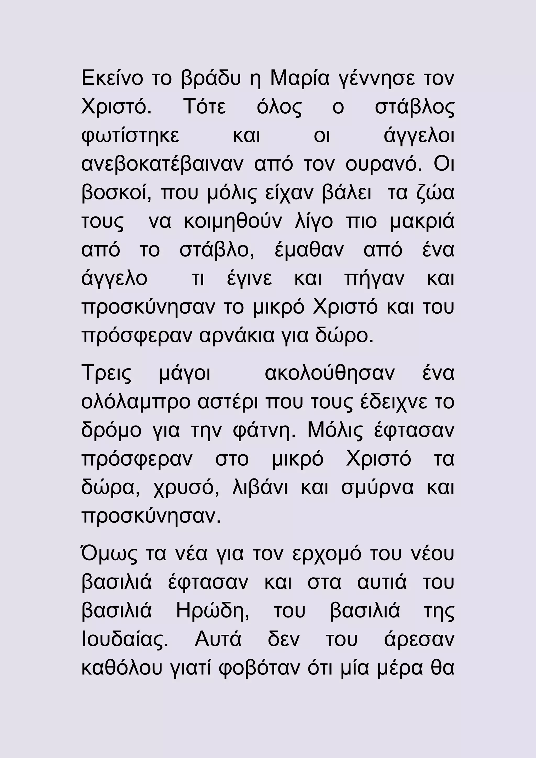 Εκείνο το βράδυ η Μαρία γέννησε τον
Χριστό. Τότε όλος ο στάβλος
φωτίστηκε
και
οι
άγγελοι
ανεβοκατέβαιναν από τον ουρανό. Οι
βοσκοί, που μόλις είχαν βάλει τα ζώα
τους να κοιμηθούν λίγο πιο μακριά
από το στάβλο, έμαθαν από ένα
άγγελο
τι έγινε και πήγαν και
προσκύνησαν το μικρό Χριστό και του
πρόσφεραν αρνάκια για δώρο.
Τρεις μάγοι
ακολούθησαν ένα
ολόλαμπρο αστέρι που τους έδειχνε το
δρόμο για την φάτνη. Μόλις έφτασαν
πρόσφεραν στο μικρό Χριστό τα
δώρα, χρυσό, λιβάνι και σμύρνα και
προσκύνησαν.
Όμως τα νέα για τον ερχομό του νέου
βασιλιά έφτασαν και στα αυτιά του
βασιλιά Ηρώδη, του βασιλιά της
Ιουδαίας. Αυτά δεν του άρεσαν
καθόλου γιατί φοβόταν ότι μία μέρα θα

 