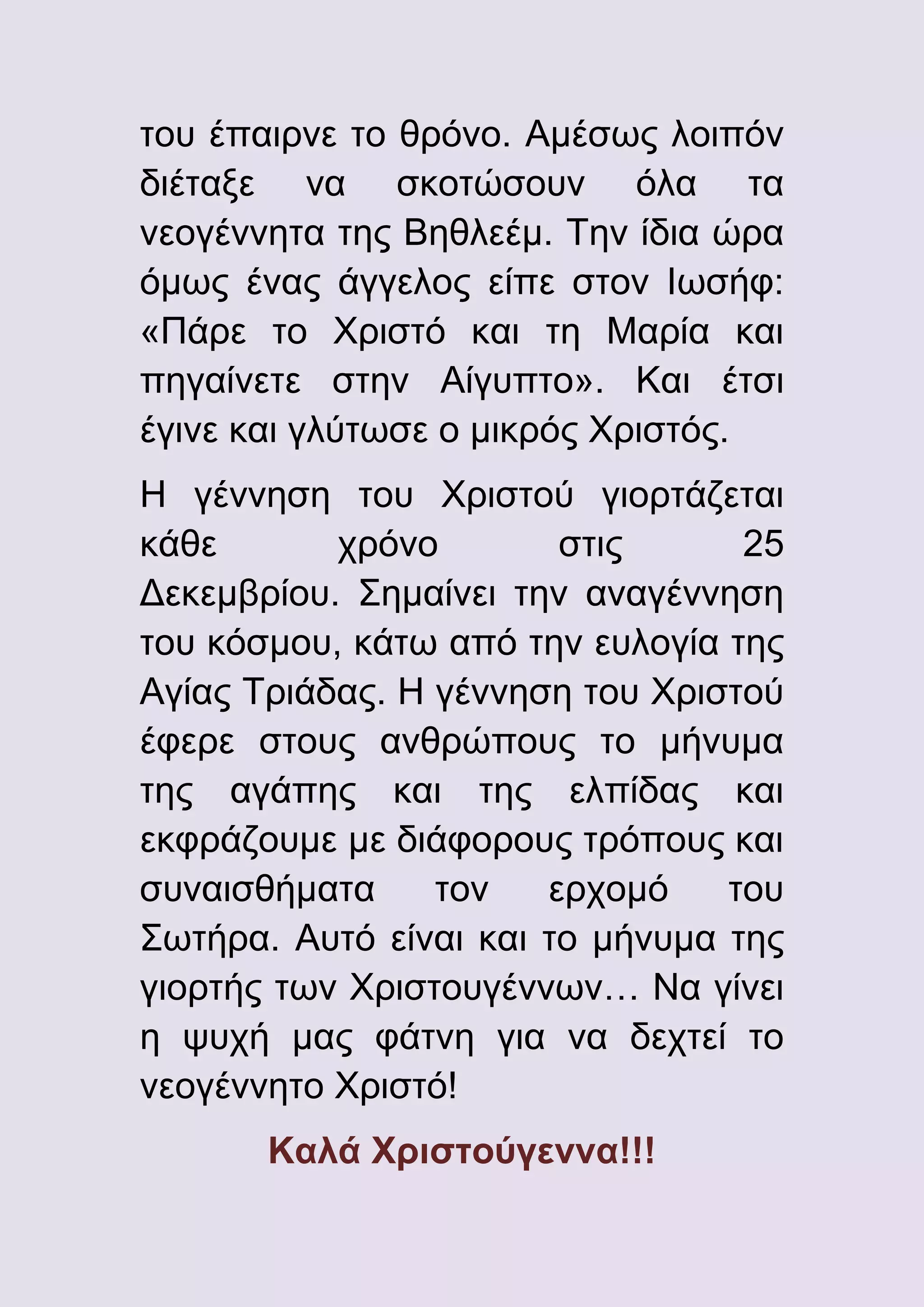 του έπαιρνε το θρόνο. Αμέσως λοιπόν
διέταξε να σκοτώσουν όλα τα
νεογέννητα της Βηθλεέμ. Την ίδια ώρα
όμως ένας άγγελος είπε στον Ιωσήφ:
«Πάρε το Χριστό και τη Μαρία και
πηγαίνετε στην Αίγυπτο». Και έτσι
έγινε και γλύτωσε ο μικρός Χριστός.
Η γέννηση του Χριστού γιορτάζεται
κάθε
χρόνο
στις
25
Δεκεμβρίου. Σημαίνει την αναγέννηση
του κόσμου, κάτω από την ευλογία της
Αγίας Τριάδας. Η γέννηση του Χριστού
έφερε στους ανθρώπους το μήνυμα
της αγάπης και της ελπίδας και
εκφράζουμε με διάφορους τρόπους και
συναισθήματα
τον
ερχομό
του
Σωτήρα. Αυτό είναι και το μήνυμα της
γιορτής των Χριστουγέννων… Να γίνει
η ψυχή μας φάτνη για να δεχτεί το
νεογέννητο Χριστό!
Καλά Χριστούγεννα!!!

 