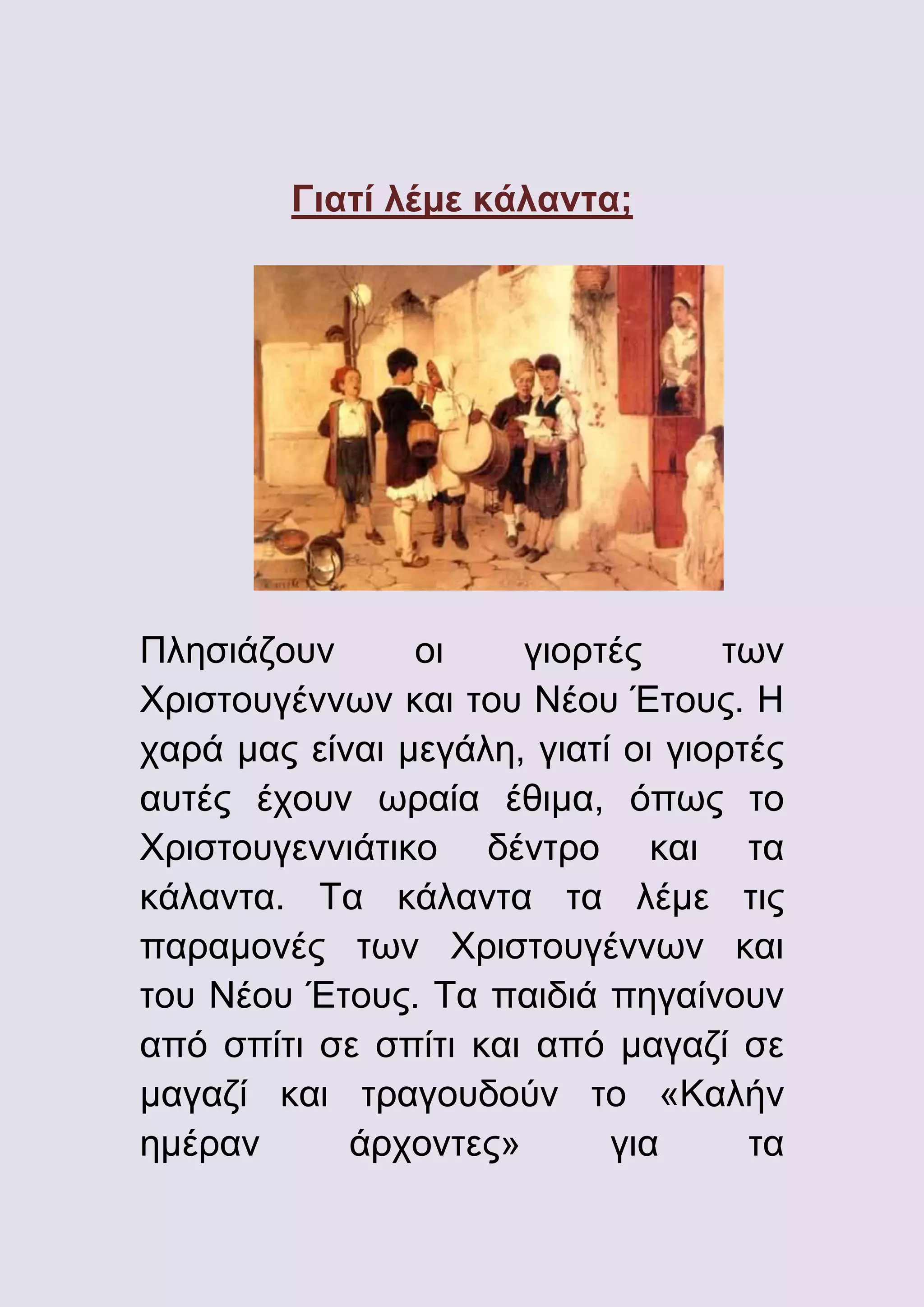 Γιατί λέμε κάλαντα;

Πλησιάζουν
οι
γιορτές
των
Χριστουγέννων και του Νέου Έτους. Η
χαρά μας είναι μεγάλη, γιατί οι γιορτές
αυτές έχουν ωραία έθιμα, όπως το
Χριστουγεννιάτικο δέντρο και τα
κάλαντα. Τα κάλαντα τα λέμε τις
παραμονές των Χριστουγέννων και
του Νέου Έτους. Τα παιδιά πηγαίνουν
από σπίτι σε σπίτι και από μαγαζί σε
μαγαζί και τραγουδούν το «Καλήν
ημέραν
άρχοντες»
για
τα

 