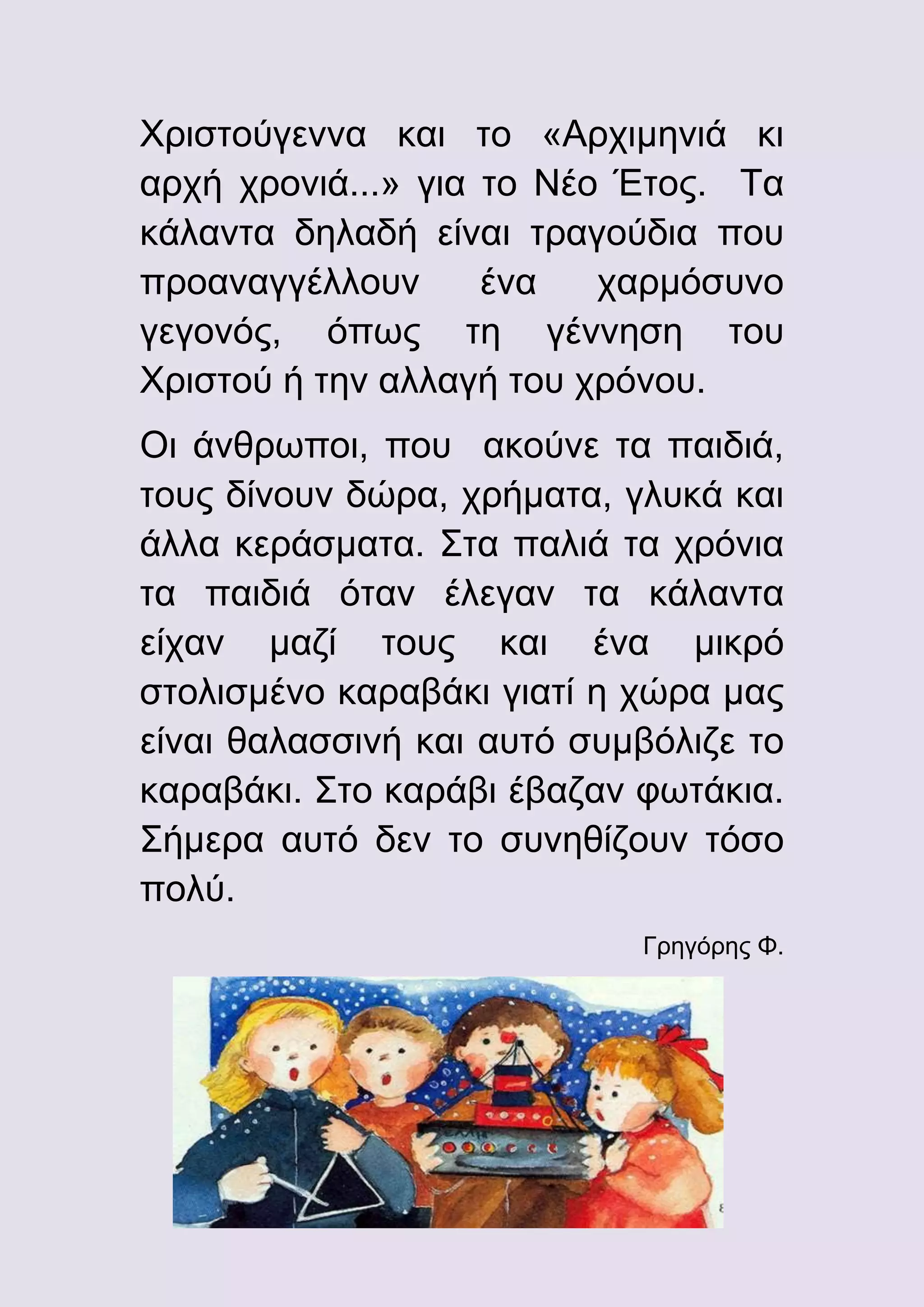 Χριστούγεννα και το «Αρχιμηνιά κι
αρχή χρονιά...» για το Νέο Έτος. Τα
κάλαντα δηλαδή είναι τραγούδια που
προαναγγέλλουν
ένα
χαρμόσυνο
γεγονός, όπως τη γέννηση του
Χριστού ή την αλλαγή του χρόνου.
Οι άνθρωποι, που ακούνε τα παιδιά,
τους δίνουν δώρα, χρήματα, γλυκά και
άλλα κεράσματα. Στα παλιά τα χρόνια
τα παιδιά όταν έλεγαν τα κάλαντα
είχαν μαζί τους και ένα μικρό
στολισμένο καραβάκι γιατί η χώρα μας
είναι θαλασσινή και αυτό συμβόλιζε το
καραβάκι. Στο καράβι έβαζαν φωτάκια.
Σήμερα αυτό δεν το συνηθίζουν τόσο
πολύ.
Γρηγόρης Φ.

 