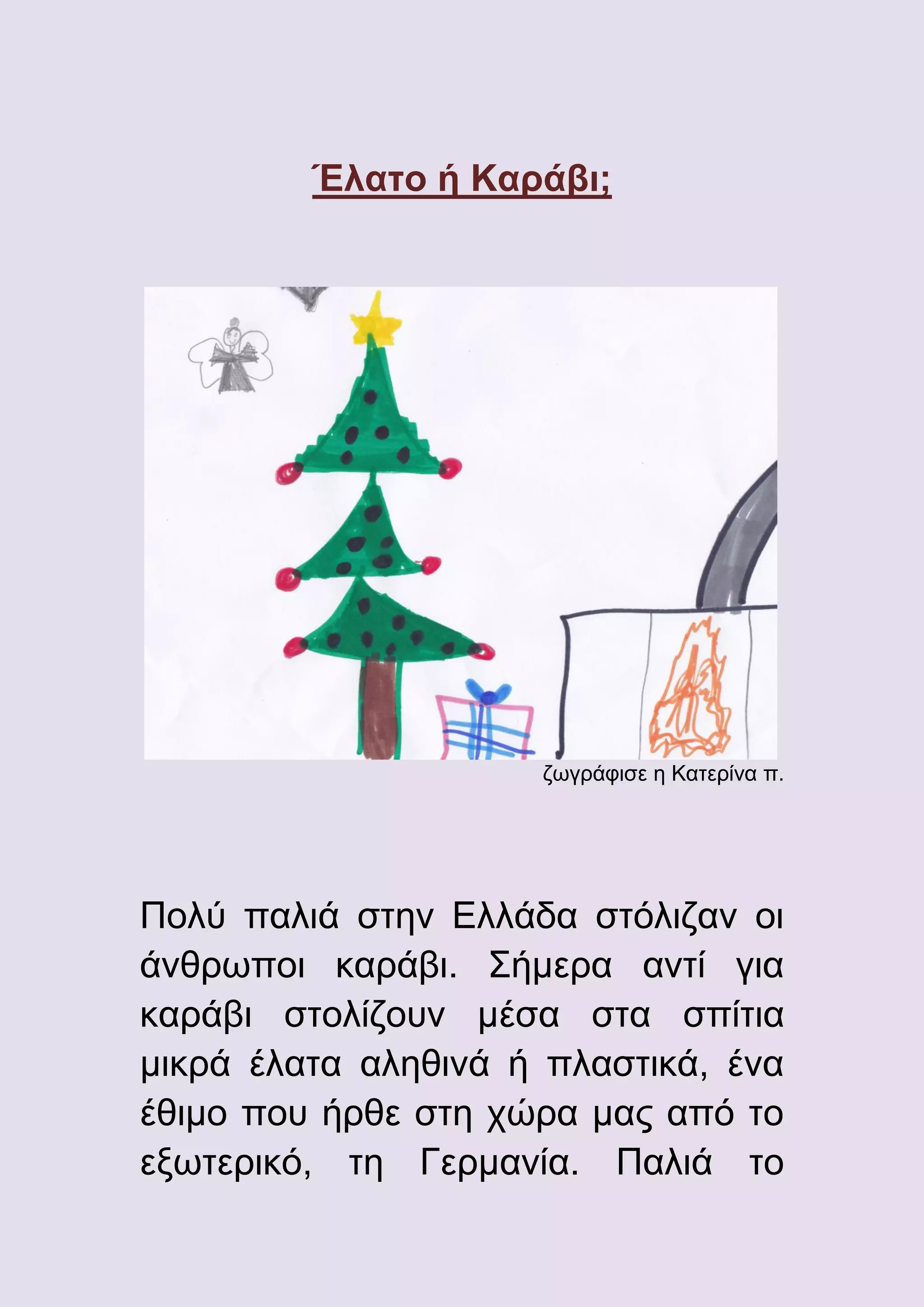 Έλατο ή Καράβι;

ζωγράφισε η Κατερίνα π.

Πολύ παλιά στην Ελλάδα στόλιζαν οι
άνθρωποι καράβι. Σήμερα αντί για
καράβι στολίζουν μέσα στα σπίτια
μικρά έλατα αληθινά ή πλαστικά, ένα
έθιμο που ήρθε στη χώρα μας από το
εξωτερικό, τη Γερμανία. Παλιά το

 