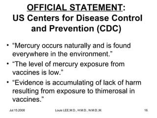 OFFICIAL STATEMENT:
US Centers for Disease Control
and Prevention (CDC)
• “Mercury occurs naturally and is found
everywhere in the environment.”
• “The level of mercury exposure from
vaccines is low.”
• “Evidence is accumulating of lack of harm
resulting from exposure to thimerosal in
vaccines.”
Jul.15.2008

Louis LEE,M.D., H.M.D., N.M.D.,M.B.A.

16

 