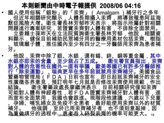 本則新聞由中時電子報提供 2008/06 04:16

• 國人使用俗稱「銀粉」的「汞齊」（ Amalgam ）補牙行之多年
，但近年相關研究顯示，人體長期攝入汞齊，將導致罹患阿茲海
默症風險大增。衛生署長林芳郁昨天表示，將指示所屬針對相關
問題進行專案研究，若證實汞齊對人體有害，不排除全面禁用。
　立委賴士葆昨天在立法院質詢衛生署長林芳郁，他說，相關資
料顯示，健保目前補助民眾補牙用的醫療用素材包括汞齊、樹脂
、玻璃離子體，推估國內至少有四分之一牙醫師用汞齊為患者補
牙。
• 　他說，汞齊中除了銀、水銀，還有錫、鋅、銅等重金屬，其中
水銀亦即汞的含量，至少就占了五成。 　衛生署官員指出，汞齊
對人體的危害性在國外一直有爭議，歐美等國已有許多牙醫師推
行「除汞運動」，瑞典更早在多年前就禁用汞齊補牙。美國食品
暨藥物管理局（ＦＤＡ）日前也宣布，即日起就汞齊補牙的安全
性廣徵各界意見，預訂明年七月就是否修改汞齊使用規範，作出
結論。 　衛生署藥政處長廖繼洲表示，目前相關研究僅知汞齊
可能對人體有神經毒性，若ＦＤＡ證實汞齊補牙對人體有害，進
而宣布全面禁用，我國也會跟進。現階段他建議，六歲以下兒童
、孕婦、哺乳婦女及免疫不全患者，最好能使用汞齊以外的材質
補牙。 　他強調，至於已用汞齊補牙者，也不須刻意敲掉，因
為重做填牙的過程中，患者吞入碎裂汞齊的機率可能更大。 19
Jul.15.2008
Louis LEE,M.D., H.M.D., N.M.D.,M.B.A.

 