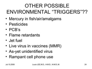 OTHER POSSIBLE
ENVIRONMENTAL “TRIGGERS”??
•
•
•
•
•
•
•
•

Mercury in fish/air/amalgams
Pesticides
PCB’s
Flame retardants
Jet fuel
Live virus in vaccines (MMR)
As-yet unidentified virus
Rampant cell phone use

Jul.15.2008

Louis LEE,M.D., H.M.D., N.M.D.,M.B.A.

24

 